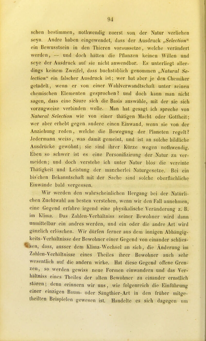 sehen bestimmen, notliwcndig zuerst von der Natur verliehen seyn. Andre haben eingewendet, dass der Ausdruck „Selection ein Bewusstsein in den Thieren voraussetze, Avelche verändert werden, — und doch hätten die Pflanzen keinen Willen und seye der Ausdruck auf sie nicht anwendbar. Es unterliegt aller- dings keinem Zweifel, dass buchstäblich genommen „Natural Se- lection ein falscher Ausdruck ist; wer hat aber je den Chemiker getadelt, wenn er von einer Wahlverwandtschaft unter seinen chemischen Elementen gesprochen ? und doch kann man nicht sagen, dass eine Säure sich die Basis auswähle, mit der sie sich vorzugweise verbinden wolle. Man hat gesagt ich spreche von Natural Selection wie von einer thätigen Macht oder Gottheit; wer aber erhebt gegen andere einen Einwand, wenn sie von der Anziehung reden, welche die Bewegung der Planeten regelt? Jedermann weiss, was damit gemeint, und ist an solche bildliche Ausdrücke gewöhnt j sie sind ihrer Kürze wegen nothwendig. Eben so schwer ist es eine Personifizirung der Natur zu ver- meiden; und doch verstehe ich unter Natur blos die vereinte Thätigkeit und Leistung der mancherlei Naturgesetze. Bei ein bischen Bekanntschaft mit der Sache sind solche oberflächliche Einwände bald vergessen. Wir werden den wahrscheinlichen Hergang bei der Natürli- chen Zuchtwahl am besten verstehen, wenn wir den Fall annehmen, eine Gegend erfahre irgend eine physikalische Veränderung z. B. im Klima. Das Zahlen-Verhältniss seiner Bewohner wird dann unmittelbar ein andres werden, und ein oder die andre Art wird gänzlich erlöschen. Wir dürfen ferner aus dem innigen Abhängig- keits-Verhältnisse der Bewohner einer Gegend von einander schlies- tlfeen, dass, ausser dem Klima-Wechsel an sich, die Änderung im Zahlen-Verhältnisse eines Theiles ihrer Bewohner auch sehr wesentlich auf die andern wirke. Hat diese Gegend ofiene Gren-' zen, so werden gewiss neue Formen einwandern und das Ver- hältniss eines Theiles der alten Bewohner zu einander ernstlich stören; denn erinnern wir uns, wie folgenreich die Einführung einer einzigen Baum- oder Säugthier-Art in den früher mitge- theilten Beispielen gewesen ist. Handelte es sich dagegen um