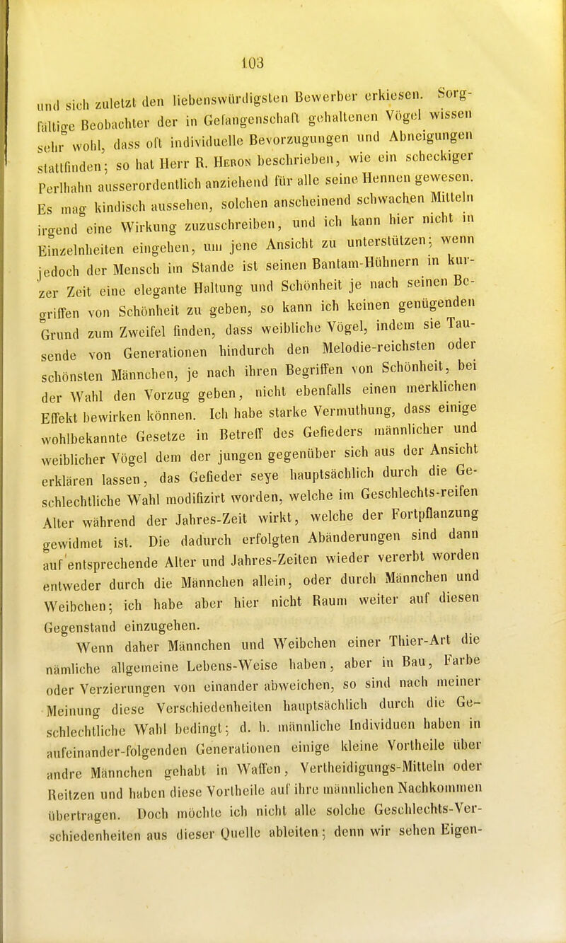 und sich zuletzt den liebenswürdigsten Bewerber erkiesen. Sorg- laliige Beobachter der in Gelangenschaa gehaltenen Vögel w.sse,. sehr wohl dass oft individuelle Bevorzugungen und Abneigungen slattfuiden; so hat Herr R. Hebon beschrieben, wie ein scheckiger Perlhahu ausserordentlich anziehend für alle seine Hennen gewesen. Es niacr kindisch aussehen, solchen anscheinend schwachen Mitteln irgendeine Wirkung zuzuschreiben, und ich kann hier nicht u. Einzelnheiten eingehen, um jene Ansicht zu unterstützen; wenn iedoch der Mensch i.n Stande ist seinen Bantam-Hühnern in kur- zer Zeit eine elegante Haltung und Schönheit je nach seinen Be- griffen von Schönheit zu geben, so kann ich keinen genügenden Grund zum Zweifel finden, dass weibliche Vögel, indem sie Tau- sende von Generalionen hindurch den Melodie-reichsten oder schönsten Männchen, je nach ihren Begriffen von Schönheit, bei der Wahl den Vorzug geben, nicht ebenfalls einen merklichen Effekt bewirken können. Ich habe starke Vermuthung, dass einige wohlbekannte Gesetze in Betreff des Gefieders männlicher und weiblicher Vögel dem der jungen gegenüber sich aus der Ansicht erklären lassen, das Gefieder seye hauptsächlich durch die Ge- schlechtliche Wahl modifizirt worden, welche im Geschlechts-reifen Alter während der Jahres-Zeit wirkt, welche der Fortpflanzung gewidmet ist. Die dadurch erfolgten Abänderungen sind dann auf entsprechende Alter und Jahres-Zeiten wieder vererbt worden entweder durch die Männchen allein, oder durch Männchen und Weibchen; ich habe aber hier nicht Raum weiter auf diesen Gegenstand einzugehen. Wenn daher Männchen und Weibchen einer Thier-Art die nämliche allgemeine Lebens-Weise haben, aber in Bau, Farbe oder Verzierungen von einander abweichen, so sind nach meiner Meinung diese Verschiedenheiten hauptsächlich durch die Ge- schlechtliche Wahl bedingt; d. h. männliche Individuen haben in aufeinander-folgenden Generationen einige kleine Vortheile über andre Männchen gehabt in Waffen, Vertheidigungs-Mitleln oder Reitzen und haben diese Vorlheile auf ihre männlichen Nachkommen übertragen. Doch möchte ich nicht alle solche Geschlechts-Ver- schiedenheiten aus dieser Quelle ableiten; denn wir sehen Eigen-