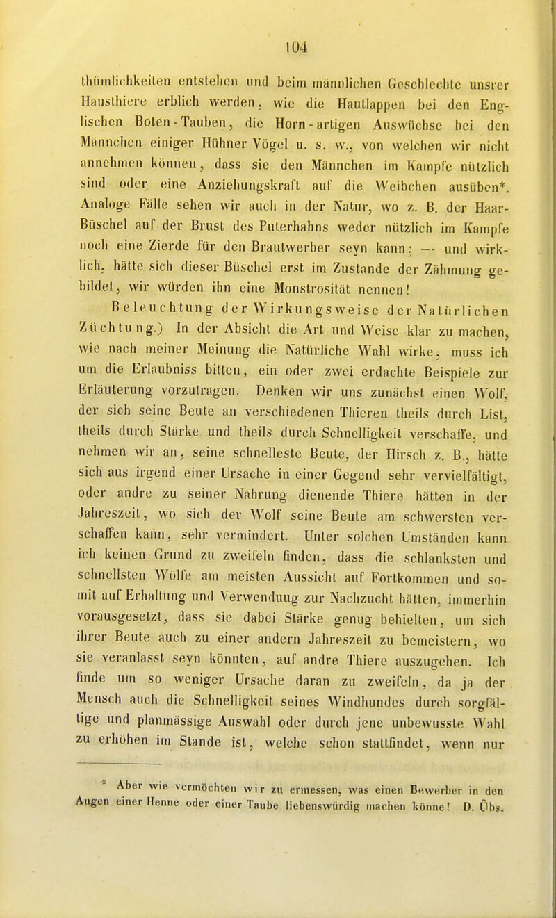 thüinliohkeilen entslehen und beim männlichen Goschleclile unsrer Hausthicre erblich werden, wie die Haullappen bei den Eng- lischen Boten-Tauben, die Horn-artigen Auswüchse bei den Männchen einiger Hühner Vögel u. s. w., von welchen wir nicht annehmen können, dass sie den Männchen im Kampfe nützlich sind oder eine Anziehungskraft auf die Weibchen ausüben*. Analoge Fälle sehen wir auch in der Natur, wo z. B. der Haar- Büschel auf der Brust des Puterhahns weder nützlich im Kampfe noch eine Zierde für den Brautwerber seyn kann: — und wirk- lich, hätte sich dieser Büschel erst im Zustande der Zähmung ge- bildet, wir würden ihn eine Monstrosität nennen! Beleuchtung der Wirkungsweise der Natürlichen Züchtung.) In der Absicht die Art und Weise klar zu machen, wie nach meiner Meinung die Natürliche Wahl wirke, muss ich um die Erlaubniss bitten, ein oder zwei erdachte Beispiele zur Erläuterung vorzutragen. Denken wir uns zunächst einen Wolf, der sich seine Beute an verschiedenen Thieren theils durch List, theils durch Stärke und theils durch Schnelligkeit verschaffe, und nehmen wir an, seine Schnelleste Beute, der Hirsch z. B., hätte sich aus irgend einer Ursache in einer Gegend sehr vervielfältigt, oder andre zu seiner Nahrung dienende Thiere hätten in der Jahreszeit, wo sich der Wolf seine Beute am schwersten ver- schaffen kann, sehr vermindert. Unter solchen Umständen kann ich keinen Grund zu zweifeln finden, dass die schlanksten und schnellsten Wölfe am meisten Aussicht auf Fortkommen und so- mit auf Ei-hallung und Verwendung zur Nachzucht hätten, immerhin vorausgesetzt, dass sie dabei Stärke genug behielten, um sich ihrer Beute auch zu einer andern Jahreszeit zu bemeistern, wo sie veranlasst seyn könnten, auf andre Thiere auszugehen. Ich finde um so weniger Ursache daran zu zweifeln, da ja der Mensch auch die Schnelligkeit seines Windhundes durch sorgfäl- tige und planmässige Auswahl oder durch jene unbewussle Wahl zu erhöhen im Stande ist, welche schon stattfindet, wenn nur Aber wie vermöchten wir zu ermessen, was einen Bewerber in den Allgen einer Henne oder einer Taube liebenswürdig machen könne! D. Übs.