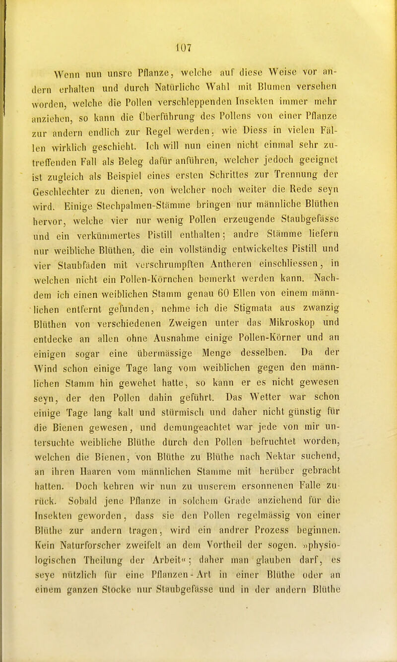 Wenn nun unsre Pflanze, welche auf diese Weise vor an- dern erhalten und durch Natürliche Wahl mit Blumen versehen worden, welche die Pollen verschleppenden Insekten immer mehr anziehen, so kann die Überführung des Pollens von einer Pflanze zur andern endlich zur Regel werden, wie Diess in vielen Fäl- len wirklich geschieht. Ich will nun einen nicht einmal sehr zu- trefl'enden Fall als Beleg dafür anführen, welcher jedoch geeignet ist zugleich als Beispiel eines ersten Schrittes zur Trennung der Geschlechter zu dienen, von welcher noch weiter die Rede seyn wird. Einige Stechpalmen-Stämme bringen nur männliche Blüthen hervor, welche vier nur wenig Pollen erzeugende Staubgefässe und ein verkümmertes Pistill enthalten; andre Stämme liefern nur weibliche Blüthen, die ein vollständig entwickeltes Pistill und vier Staubfäden mit verschrumpften Antheren einschliossen, in welchen nicht ein Pollen-Körnchen bemerkt werden kann. Nach- dem ich einen weiblichen Stamm genau 60 Ellen von einem männ- lichen entfernt gefunden, nehme ich die Stigmata aus zwanzig Blüthen von verschiedenen Zweigen unter das Mikroskop und entdecke an allen ohne Ausnahme einige Pollen-Körner und an einigen sogar eine übermässige Menge desselben. Da der Wind schon einige Tage lang vom weiblichen gegen den männ- lichen Stamm hin gewehet hatte, so kann er es nicht gewesen seyn, der den Pollen dahin geführt. Das Wetter war schon einige Tage lang kalt und stürmisch und daher nicht günstig für die Bienen gewesen, und demungeachtet war jede von mir un- tersuchte weibliche Blüthe durch den Pollen befruchtet worden, welchen die Bienen, von Blüthe zu BliUhe nach Nektar suchend, an ihren Haaren vom männlichen Stamme mit herüber gebracht hatten. Doch kehren wir nun zu unserem ersonnenen Falle zu- rück. Sobald jene Pflanze in solchem Giade anziehend für die Insekten geworden, dass sie den Pollen regelmässig von einer Blüthe zur andern tragen, wird ein andrer Prozess beginnen. Kein Naturforscher zweifelt an dem Vortheil der sogen, «physio- logischen Theilung der Arbeit«; daher man glauben darf, es seye nützlich für eine Pflanzen-Art in einer Blüthe oder an einem ganzen Stocke nur Staubgefässe und in der andern Blüthe