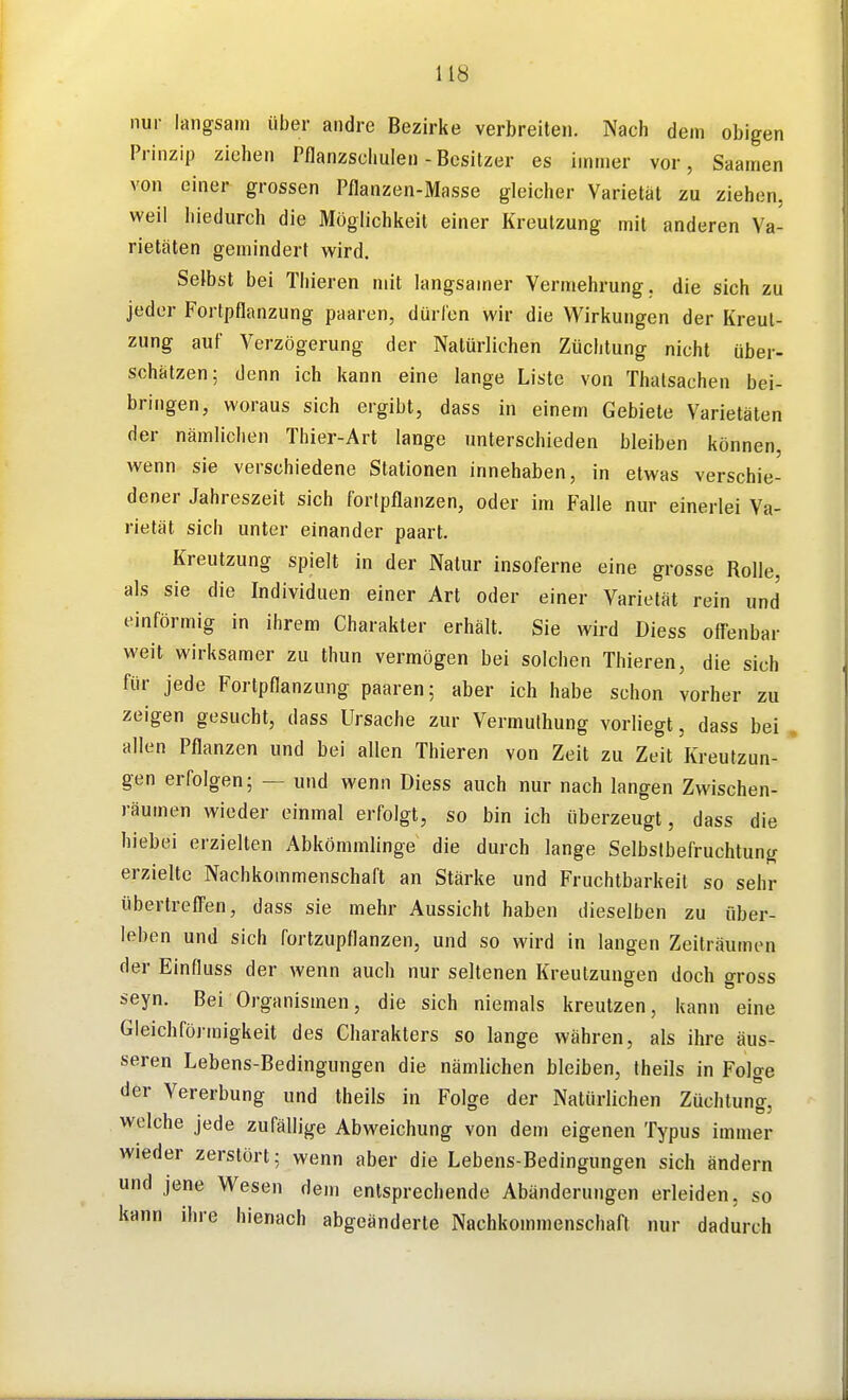 nur langsam über andre Bezirke verbreiten. Nach dem obigen Prinzip ziehen Pflanzschulen - Besitzer es immer vor, Saamen von einer grossen Pflanzen-Masse gleicher Varietät zu ziehen, weil hiedurch die Möglichkeit einer Kreulzung mit anderen Va- rietäten gemindert wird. Selbst bei Thieren mit langsamer Vermehrung, die sich zu jeder Fortpflanzung paaren, dürfen wir die Wirkungen der Kreul- zung auf Verzögerung der Natürlichen Züchtung nicht über- schätzen; denn ich kann eine lange Liste von Tiiatsachen bei- bringen, woraus sich ergibt, dass in einem Gebiete Varietäten der nämlichen Thier-Art lange unterschieden bleiben können, wenn sie verschiedene Stationen innehaben, in etwas verschie- dener Jahreszeit sich foripflanzen, oder im Falle nur einerlei Va- rietät sich unter einander paart. Kreutzung spielt in der Natur insoferne eine grosse Rolle, als sie die Individuen einer Art oder einer Varietät rein und einförmig in ihrem Charakter erhält. Sie wird Diess offenbar weit wirksamer zu thun vermögen bei solchen Thieren, die sich für jede Fortpflanzung paaren; aber ich habe schon vorher zu zeigen gesucht, dass Ursache zur Vermulhung vorliegt, dass bei . allen Pflanzen und bei allen Thieren von Zeit zu Zeit Kreutzun- gen erfolgen; — und wenn Diess auch nur nach langen Zwischen- räumen wieder einmal erfolgt, so bin ich überzeugt, dass die hiebei erzielten Abkömmlinge die durch lange Selbstbefruchtung erzielte Nachkommenschaft an Stärke und Fruchtbarkeil so sehr übertreffen, dass sie mehr Aussicht haben dieselben zu über- leben und sich fortzupflanzen, und so wird in langen Zeiträumen der Einfluss der wenn auch nur seltenen Kreutzungen doch gross seyn. Bei Organismen, die sich niemals kreutzen, kann eine Gleichföi-migkeit des Charakters so lange währen, als ihre äus- seren Lebens-Bedingungen die nämlichen bleiben, Iheils in Folge der Vererbung und theils in Folge der Natürlichen Züchtung, welche jede zufällige Abweichung von dem eigenen Typus immer wieder zerstört; wenn aber die Lebens-Bedingungen sich ändern und jene Wesen dem entsprechende Abänderungen erleiden, so kann ihre hienach abgeänderte Nachkonunenschaft nur dadurch