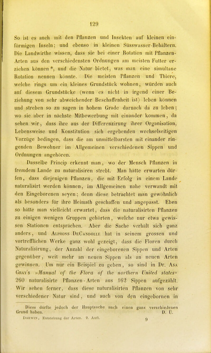 So ist es auch mit den Pflanzen und Insekten auf kleinen ein- förmigen Inseln; und ebenso in kleinen Süsswasser-Behältern. Die Landvvirthe wissen, dass sie bei einer Rotation mit Pflanzen- Arten aus den verschiedensten Ordnungen am meisten Futter er- ziehen können *, und die Natur bietet, was man eine simultane Rotation nennen könnte. Die meisten Pflanzen und Thiere, welche rings um ein kleines Grundstück wohnen, würden auch auf diesem Grundstücke (wenn es nicht in irgend einer Be- ziehung von sehr abweichender Beschaff'enheit ist) leben können und streben so zu sagen in hohem Grade darnach da zu leben; wo sie aber in nächste Mitbewerbung mit einander kommen, da sehen wir, dass ihre aus der Differcnzirung ihrer Organisation, Lebensweise und Konstitution sich ergebenden wechselseitigen Vorzüge bedingen, dass die am unmittelbarsten mit einander rin- genden Bewohner im Allgemeinen verschiedenen Sippen und Ordnungen angehören. Dasselbe Princip erkennt man, wo der Mensch Pflanzen in fremdem Lande zu naturalisiren strebt. Man hätte erwarten dür- fen, dass diejenigen Pflanzen, die mit Erfolg in einem Lande ^ naturalisirt werden können, im Allgemeinen nahe verwandt mit den Eingeborenen seyen; denn diese betrachtet man gewöhnlich als besonders für ihre Heimalh geschaffen und angepasst. Eben so hätte man vielleicht erwartet, dass die naturalisirten Pflanzen zu einigen wenigen Gruppen gehörten, welche nur etwa gewis- sen Stationen entsprächen. Aber die Sache verhält sich ganz anders, und Alphons DeGandolle hat in seinem grossen und YortrefTlichen Werke ganz wohl gezeigt, dass die Floren durch Naturalisirung, der Anzahl der eingeborenen Sippen und Arten gegenüber, weit mehr an neuen Sippen als an neuen Arten gewinnen. Um nur ein Beispiel zu geben, so sind in Dr. Asa Gray's »Manual of the Flora of the northern Uniled slates 260 naturalisirte Pflanzen-Arten aus 162 Sippen aufgezählt. Wir sehen ferner, dass diese naturalisirten Pflanzen von sehr verschiedener Natur sind, und auch von dpn eingebornen in Diess dürfte jedoch der Hauptsache nach einen ganz verschiedenen Grund hahen. D. Ü. DARWIN, Entstoliuiig (lor Arten. 9. Aufl. n