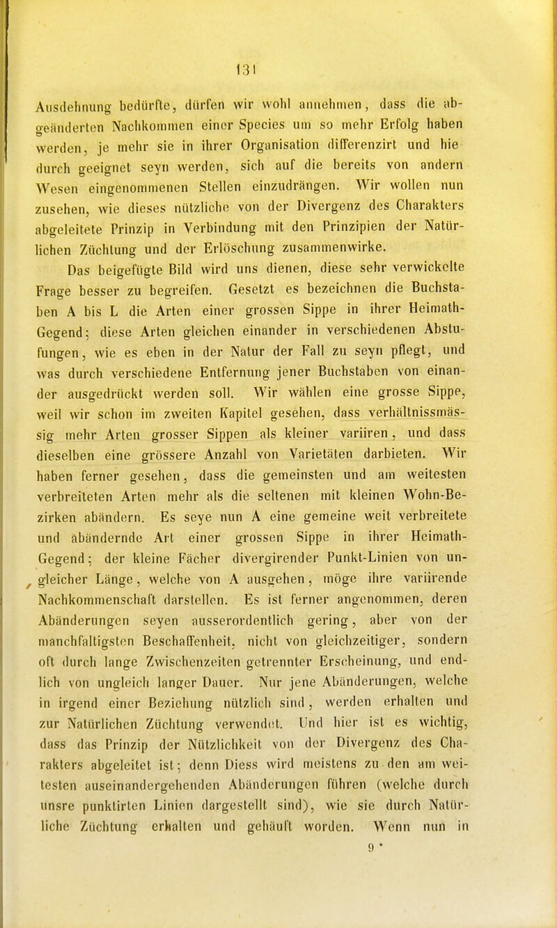 Aiistlehriuno- bedürfte, dürfen wir wohl aniielinien, dass die ab- Geänderten Nachkommen einer Species um so mehr Erfolg haben werden, je mehr sie in ihrer Organisation differenzirt und hie durch geeignet seyn werden, sich auf die bereits von andern Wesen eingenommenen Stellen einzudrängen. Wir wollen nun zusehen, wie dieses nützliche von der Divergenz des Charakters abgeleitete Prinzip in Verbindung mit den Prinzipien der Natür- lichen Züchtung und der Erlöschung zusammenwirke. Das beigefügte Bild wird uns dienen, diese sehr verwickelte Frage besser zu begreifen. Gesetzt es bezeichnen die Buchsta- ben A bis L die Arten einer grossen Sippe in ihrer Heimath- Gegend; diese Arten gleichen einander in verschiedenen Abstu- fungen, wie es eben in der Natur der Fall zu seyn pflegt, und was durch verschiedene Entfernung jener Buchstaben von einan- der ausgedrückt werden soll. Wir wählen eine grosse Sippe, weil wir schon im zweiten Kapitel gesehen, dass verhältnissmäs- sig mehr Arten grosser Sippen als kleiner variiren, und dass dieselben eine grössere Anzahl von Varietäten darbieten. Wir haben ferner gesehen, dass die gemeinsten und am weitesten verbreiteten Arten mehr als die seltenen mit kleinen Wohn-Be- zirken abändern. Es seye nun A eine gemeine weit verbreitete und abändernde Art einer grossen Sippe in ihrer Heimath- Gegend; der kleine Fächer divergirender Punkt-Linien von un- ^ gleicher Länge , welche von A ausgehen, möge ihre variirende Nachkommenschaft darstellen. Es ist ferner angenommen, deren Abänderungen Seyen ausserordentlich gering, aber von der manch faltigsten BeschalTenheit, nicht von gleichzeitiger, sondern oft durch lange Zwischenzeiten getrennter Erscheinung, und end- lich von ungleich langer Dauer. Nur jene Abänderungen, welche in irgend einer Beziehung nützlich sind, werden erhalten und zur Natürlichen Züchtung verwend(!t. Und hier ist es wichtig, dass das Prinzip der Nützlichkeit von der Divergenz des Cha- rakters abgeleitet ist; denn Diess wird meistens zu den am wei- testen auseinandergehenden Abänderungen führen (welche durch unsre punklirten Linien dargestellt sind), wie sie durch Natür- liche Züchtung erhalten und gehäuft worden. Wenn nun in 9 *