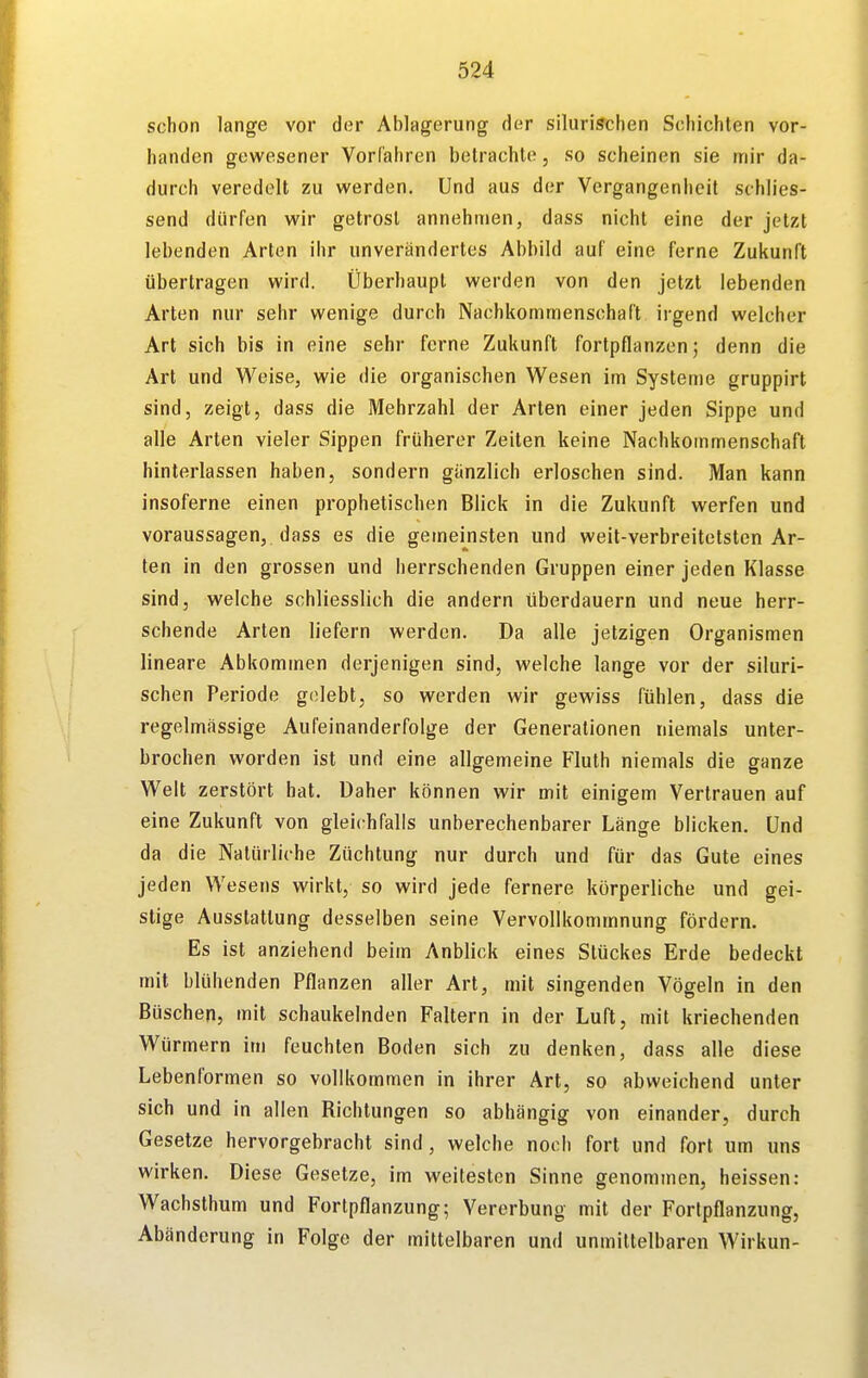 schon lange vor der Ablagerung der silurischen Schichten vor- handen gewesener Vorfahren betrachte, so scheinen sie mir da- durch veredelt zu werden. Und aus der Vergangenheit schlies- send dürfen wir getrost annehmen, dass nicht eine der jetzt lebenden Arten ihr unverändertes Abbild auf eine ferne Zukunft übertragen wird. Überhaupt werden von den jetzt lebenden Arten nur sehr wenige durch Nachkommenschaft irgend welcher Art sich bis in eine sehr ferne Zukunft fortpflanzen; denn die Art und Weise, wie die organischen Wesen im Systeme gruppirt sind, zeigt, dass die Mehrzahl der Arten einer jeden Sippe und alle Arten vieler Sippen früherer Zeiten keine Nachkommenschaft hinterlassen haben, sondern ganzlich erloschen sind. Man kann insoferne einen prophetischen Blick in die Zukunft werfen und voraussagen, dass es die gemeinsten und weit-verbreitetsten Ar- ten in den grossen und herrschenden Gruppen einer jeden Klasse sind, welche schliesslich die andern überdauern und neue herr- schende Arten liefern werden. Da alle jetzigen Organismen lineare Abkommen derjenigen sind, welche lange vor der siluri- schen Periode gelebt, so werden wir gewiss fühlen, dass die regelmässige Aufeinanderfolge der Generationen niemals unter- brochen worden ist und eine allgemeine Fluth niemals die ganze Welt zerstört hat. Daher können wir mit einigem Vertrauen auf eine Zukunft von gleichfalls unberechenbarer Länge blicken. Und da die Natürliche Züchtung nur durch und für das Gute eines jeden Wesens wirkt, so wird jede fernere körperliche und gei- stige Ausstattung desselben seine Vervollkommnung fördern. Es ist anziehend beim Anblick eines Stückes Erde bedeckt mit blühenden Pflanzen aller Art, mit singenden Vögeln in den Büschen, mit schaukelnden Faltern in der Luft, mit kriechenden Würmern im feuchten Boden sich zu denken, dass alle diese Lebenformen so vollkommen in ihrer Art, so abweichend unter sich und in allen Richtungen so abhängig von einander, durch Gesetze hervorgebracht sind, welche noch fort und fort um uns wirken. Diese Gesetze, im weitesten Sinne genommen, heissen: Wachsthum und Fortpflanzung; Vererbung mit der Forlpflanzung, Abänderung in Folge der mittelbaren und unmittelbaren Wirkun-