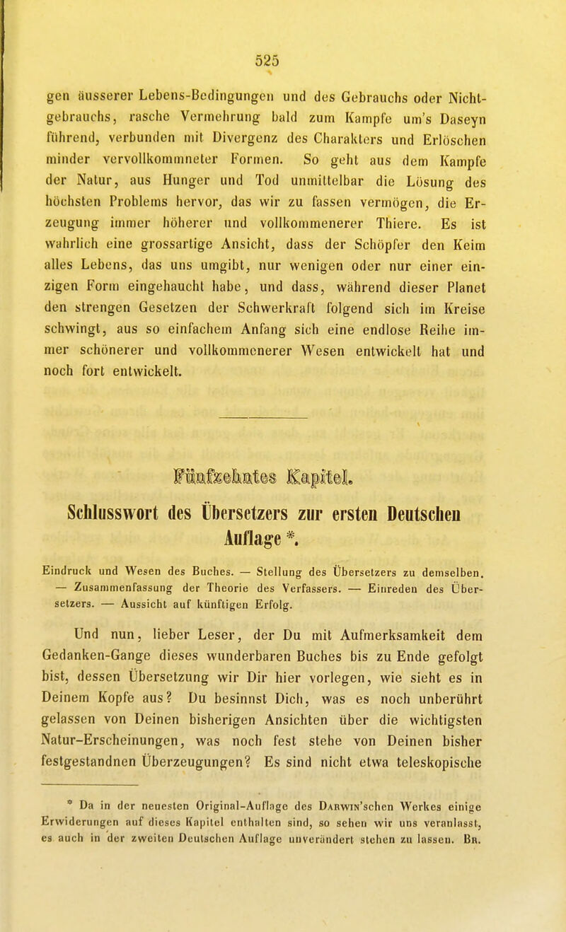 gen äusserer Lebens-Bedingungen und des Gebrauchs oder Nicht- gebrauchs, rasche Vermehrung bald zum Kampfe um's Daseyn führend, verbunden mit Divergenz des Charakters und Erlöschen minder vervollkommneter Formen. So geht aus dem Kampfe der Natur, aus Hunger und Tod unmittelbar die Lösung des höchsten Problems hervor, das wir zu fassen vermögen, die Er- zeugung immer höherer und vollkommenerer Thlere. Es ist wahrlich eine grossartige Ansicht, dass der Schöpfer den Keim alles Lebens, das uns umgibt, nur wenigen oder nur einer ein- zigen Form eingehaucht habe, und dass, während dieser Planet den strengen Gesetzen der Schwerkraft folgend sich im Kreise schwingt, aus so einfachem Anfang sich eine endlose Reihe im- mer schönerer und vollkommenerer Wesen entwickelt hat und noch fort entwickelt. Schlusswort des Übersetzers zur ersten Deutschen Auflage *. Eindruck und Wesen des Buches. — Stellung- des Übersetzers zu demselben. — Zusammenfassung der Theorie des Verfassers. — Einreden des Über- setzers. — Aussicht auf künftigen Erfolg. Und nun, lieber Leser, der Du mit Aufmerksamkeit dem Gedanken-Gange dieses wunderbaren Buches bis zu Ende gefolgt bist, dessen Übersetzung wir Dir hier vorlegen, wie sieht es in Deinem Kopfe aus? Du besinnst Dich, was es noch unberührt gelassen von Deinen bisherigen Ansichten über die wichtigsten Natur-Erscheinungen, was noch fest stehe von Deinen bisher festgestandnen Überzeugungen? Es sind nicht etwa teleskopische ' Da in der neuesten Original-Auflage des DABwiN'schen Werkes einige Erwiderungen auf dieses Kapitel enthalten sind, so sehen wir uns veranlasst, es auch in der zweiten Deutschen Auflage unverändert stehen zu lassen. Bn.