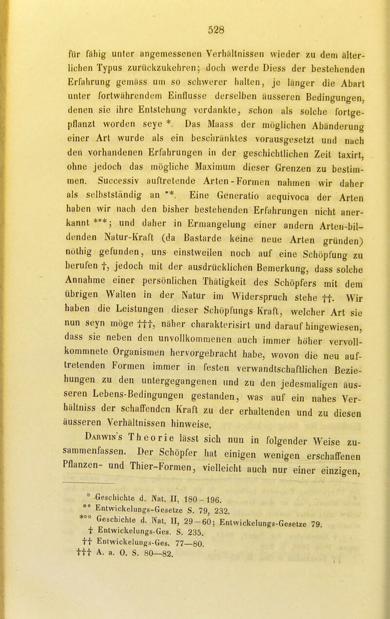 für fähig unter angemessenen Verhältnissen wieder zu dem älter- lichen Typus zurückzukehren; doch werde Diess der bestehenden Erfahrung gemäss um so schwerer halten, je länger die Abart unter fortwährendem Einflüsse derselben äusseren Bedingungen, denen sie ihre Entstehung verdankte, schon als solche fortge- pflanzt worden seye *. Das Maass der möglichen Abänderung einer Art wurde als ein beschränktes vorausgesetzt und nach den vorhandenen Erfahrungen in der geschichtlichen Zeit taxirt, ohne jedoch das mögliche Maximum dieser Grenzen zu bestim- men. Successiv auftretende Arten-Formen nahmen wir daher als selbstständig an Eine Generatio aequivoca der Arten haben wir nach den bisher bestehenden Erfahrungen nicht aner- kannt ***; und daher in Ermangelung einer andern Arten-bil- denden Natur-Kraft (da Bastarde keine neue Arten gründen) nölhig gefunden, uns einstweilen noch auf eine Schöpfung zu berufen f, jedoch mit der ausdrücklichen Bemerkung, dass solche Annahme einer persönlichen Thätigkeit des Schöpfers mit dem übrigen Walten in der Natur im Widerspruch stehe ft- Wir haben die Leistungen dieser Schöpfungs Kraft, welcher Art sie nun seyn möge ftt, näher charakterisirt und darauf hingewiesen, dass sie neben den unvollkommenen auch immer höher vervoll- kommnete Organismen hervorgebracht habe, wovon die neu auf- tretenden Formen immer in festen verwandtschaftlichen Bezie- hungen zu den untergegangenen und zu den jedesmaligen äus- seren Lebens-Bedingungen gestanden, was auf ein nahes Ver- hältniss der schaffenden Kraft zu der erhaltenden und zu diesen äusseren Verhältnissen hinweise. Darwins Theorie lässt sich nun in folgender Weise zu- sammenfassen. Der Schöpfer hat einigen wenigen erschaffenen Pflanzen- und Thier-Formen, vielleicht auch nur einer einzigen, '' -Geschichte d. Nat. II, 180-196. ** Entwickelungs-Geselze S. 79, 232. Geschichte d. IVat. II, 29-60; Entwickelungs-Gesetze 79. f Entwickelungs-Ges. S. 235. Enlwickelungs-Ges. 77 80. ttt A. a. 0. S. 80—82.