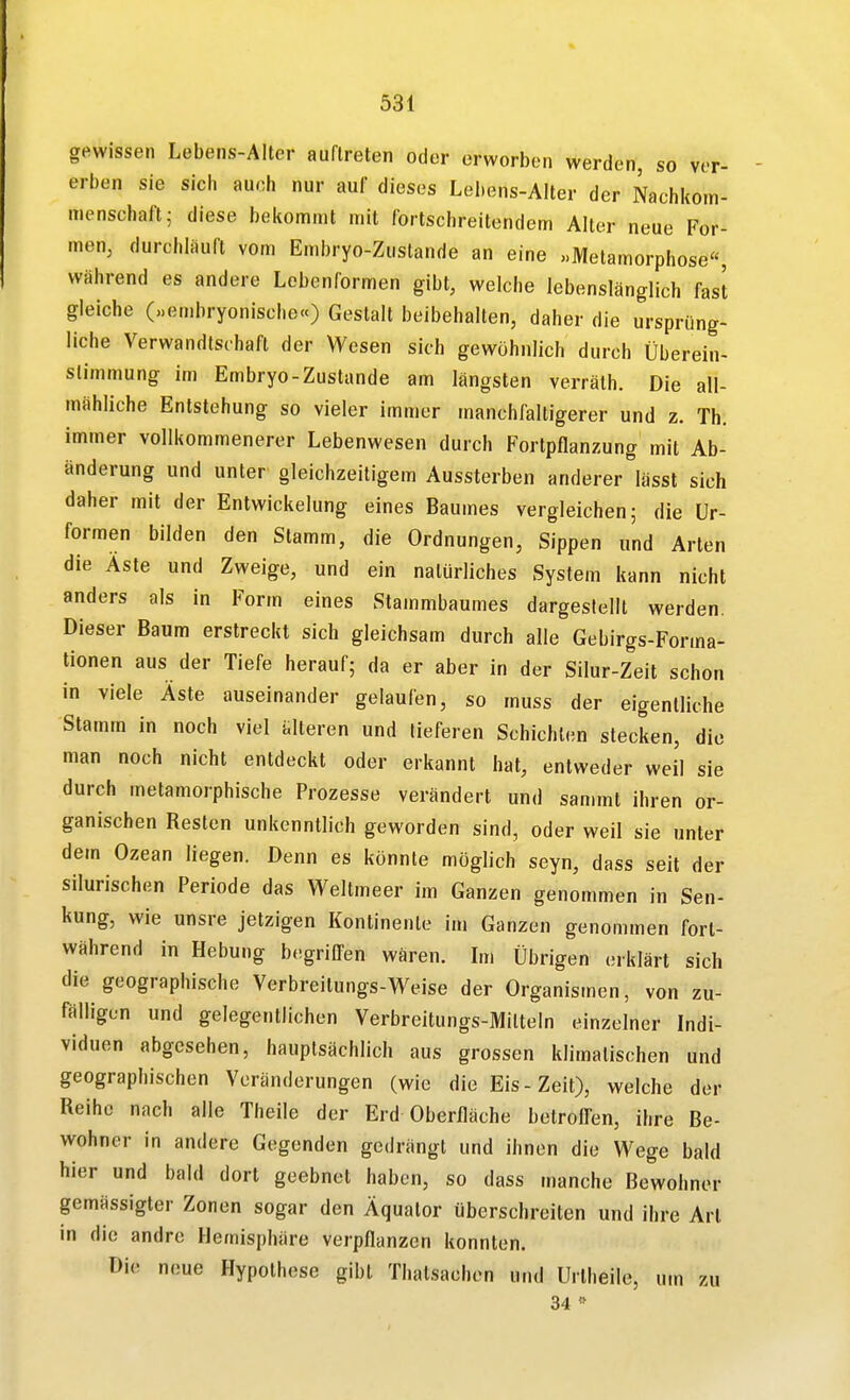 gewissen Lebens-Alter auftreten oder erworben werden, so ver- erben sie sich auch nur auf dieses Lebens-Alter der Nachkom- menschaft; diese bekommt mit fortschreitendem Alter neue For- men, durchlauft vom Embryo-Zustande an eine «Metamorphose, während es andere Lebenformen gibt, welche lebenslänglich fast gleiche (»embryonische«) Gestalt beibehalten, daher die ursprüng- liche Verwandtschaft der Wesen sich gewöhnlich durch Überein- stimmung im Embryo-Zustande am längsten verräth. Die all- mähliche Entstehung so vieler immer manchfaltigerer und z. Th. immer vollkommenerer Lebenwesen durch Fortpflanzung mit Ab- änderung und unter gleichzeitigem Aussterben anderer lässt sich daher mit der Entwickelung eines Baumes vergleichen; die Ur- formen bilden den Stamm, die Ordnungen, Sippen und Arten die Äste und Zweige, und ein natürliches System kann nicht anders als in Form eines Stammbaumes dargestellt werden. Dieser Baum erstreckt sich gleichsam durch alle Gebirgs-Forma- tionen aus der Tiefe herauf; da er aber in der Silur-Zeit schon in viele Äste auseinander gelaufen, so muss der eigentliche Stamm in noch viel älteren und tieferen Schichten stecken, die man noch nicht entdeckt oder erkannt hat, entweder weil sie durch metamorphische Prozesse verändert und sammt ihren or- ganischen Resten unkenntlich geworden sind, oder weil sie unter dem Ozean liegen. Denn es könnte möglich seyn, dass seit der silurischen Periode das Weltmeer im Ganzen genommen in Sen- kung, wie unsre jetzigen Kontinente im Ganzen genommen fort- während in Hebung begrilTen wären. Im Übrigen erklärt sich die geographische Verbreitungs-Weise der Organismen, von zu- fälligen und gelegentlichen Verbreitungs-Milteln einzelner Indi- viduen abgesehen, hauptsächlich aus grossen klimatischen und geographischen Veränderungen (wie die Eis-Zeit), welche der Reihe nach alle Theile der Erd oberfläche betroffen, ihre Be- wohner in andere Gegenden gedrängt und ihnen die Wege bald hier und bald dort geebnet haben, so dass manche Bewohner gemässigter Zonen sogar den Äquator überschreiten und ihre Art in die andre Hemisphäre verpflanzen konnten. Die neue Hypothese gibt Thalsachen und Urlheile, um zu 34