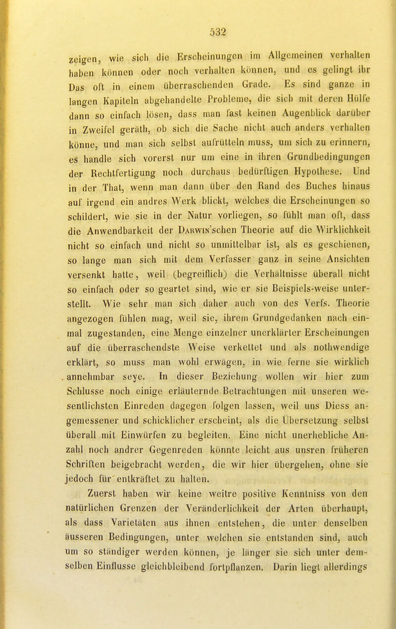 zeigen, wie sicli die Erscheinungen im Allgemeinen verhallen haben können oder noch verhalten können, und es gelingt ihr Das oft in einem überraschenden Grade. Es sind ganze in langen Kapiteln abgehandelte Probleme, die sich mit deren Hülfe dann so einfach lösen, dass man fast keinen Augenblick darüber in Zweifel geräth, ob sich die Sache nicht auch anders verhalten könne, und man sich selbst aufrütteln muss, um sich zu erinnern, es handle sich vorerst nur um eine in ihren Grundbedingungen der Rechtfertigung noch durchaus bedürftigen Hypothese. Und in der That, wenn man dann über den Rand des Buches hinaus auf irgend ein andres Werk blickt, welches die Erscheinungen so schildert, wie sie in der Natur vorliegen, so fühlt man oft, dass die Anwendbarkeit der DARWiNSchen Theorie auf die Wirklichkeit nicht SO einfach und nicht so unmittelbar ist, als es geschienen, so lange man sich mit dem Verfasser ganz in seine Ansichten versenkt hatte, weil (begreiflich) die Verhältnisse überall nicht so einfach oder so geartet sind, wie er sie Beispiels-weise unter- stellt. Wie sehr man sich daher auch von des Verfs. Theorie angezogen fühlen mag, weil sie, ihrem Grundgedanken nach ein- mal zugestanden, eine Menge einzelner unerklärter Erscheinungen auf die überraschendste Weise verkettet und als nothwendige erklärt, so muss man wohl erwägen, in wie ferne sie wirklich annehmbar seye. In dieser Beziehung wollen wir hier zum Schlüsse noch einige erläuternde Betrachlungen mit unseren we- sentlichsten Einreden dagegen folgen lassen, weil uns Diess an- gemessener und schicklicher erscheint, als die Übersetzung selbst überall mit Einwürfen zu begleiten. Eine nicht unerhebliche An- zahl noch andrer Gegenreden könnte leicht aus unsren früheren Schriften beigebracht werden, die wir hier übergehen, ohne sie jedoch für entkräftet zu hallen. Zuerst haben wir keine weitre positive Kenntniss von den natürlichen Grenzen der Veränderlichkeit der Arten überhaupt, als dass Varietäten aus ihnen entstehen, die unter denselben äusseren Bedingungen, unter welchen sie entstanden sind, auch um so ständiger werden können, je länger sie sich unter dem- selben Einflüsse gleichbleibend fortpflanzen. Darin liegt allerdings