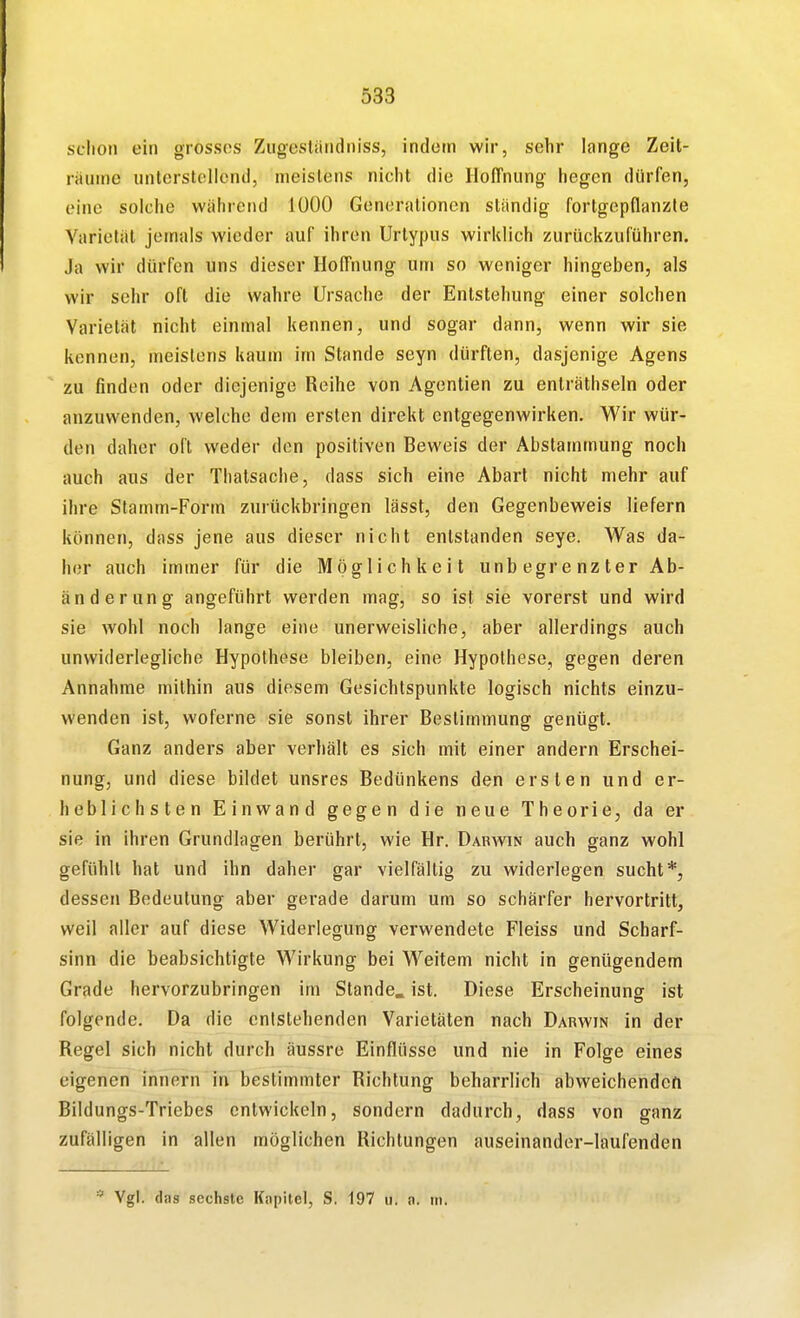 sdioti ein grosses Zugestiindniss, indem wir, sehr longa Zeit- räume nnterslolicnd, meistens nicht die Hoffnung hegen dürfen, eine solche während 1000 Generalionen ständig fortgepflanzte Varietät jemals wieder auf ihren Urtypus wirldich zurückzuführen. Ja wir dürfen uns dieser Hoffnung um so weniger hingeben, als wir sehr oft die wahre Ursache der Entstehung einer solchen Varietät nicht einmal kennen, und sogar dann, wenn wir sie kennen, meistens kaum im Stande seyn dürften, dasjenige Agens zu finden oder diejenige Reihe von Agentien zu enlräthseln oder anzuwenden, welche dem ersten direkt entgegenwirken. Wir wür- den daher oft weder den positiven Beweis der Abstammung noch auch aus der Thatsache, dass sich eine Abart nicht mehr auf ihre Stamm-Form zurückbringen lässt, den Gegenbeweis liefern können, dass jene aus dieser nicht entstanden seye. Was da- her auch immer für die Möglichkeit unbegrenzter Ab- änderung angeführt werden mag, so ist sie vorerst und wird sie wohl noch lange eine unerweisliche, aber allerdings auch unwiderlegliche Hypothese bleiben, eine Hypothese, gegen deren Annahme mithin aus diesem Gesichtspunkte logisch nichts einzu- wenden ist, woferne sie sonst ihrer Bestimmung genügt. Ganz anders aber verhält es sich mit einer andern Erschei- nung, und diese bildet unsres Bedünkens den ersten und er- heblichsten Einwand gegen die neue Theorie, da er sie in ihren Grundlagen berührt, wie Hr. Darwin auch ganz wohl gefühlt hat und ihn daher gar vielfältig zu widerlegen sucht*, dessen Bedeutung aber gerade darum um so schärfer hervortritt, weil aller auf diese Widerlegung verwendete Fleiss und Scharf- sinn die beabsichtigte Wirkung bei Weitem nicht in genügendem Grade hervorzubringen im Stande, ist. Diese Erscheinung ist folgende. Da die entstehenden Varietäten nach Darwin in der Regel sich nicht durch äussre Einflüsse und nie in Folge eines eigenen Innern in bestimmter Richtung beharrlich abweichenden Bildungs-Triebes entwickeln, sondern dadurch, dass von ganz zufälligen in allen möglichen Richtungen auseinander-laufenden * Vgl. das sechste Kapitel, S. 197 u. a. in.