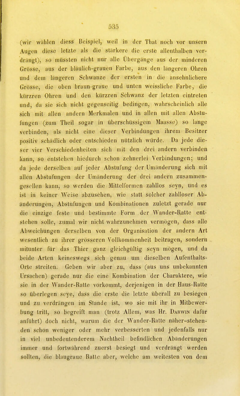 Ö35 (wir wählen diess Beispiel, weil in der Thal noch vor unsern Augen diese letzte als die stärkere die erste allenthalben ver- drängt), so aiüssten nicht nur alle Übergänge aus der minderen Grösse, aus der bläulich-grauen Farbe, aus den längeren Ohren und dem längeren Schwänze der ersten in die ansehnlichere Grösse, die oben braun-graue und unten weissliche Farbe, die kürzren Ohren und den kürzren Schwanz der letzten eintreten und, da sie sich nicht gegenseitig bedingen, wahrscheinlich alle sich mit allen andern Merkmalen und in allen mit allen Abstu- l'ungen (zum Theil sogar in überschüssigem Maasse) so lange verbinden, als nicht eine dieser Verbindungen ihrem Besitzer positiv schädlich oder entschieden nützlich würde. Da jede die- ser vier Verschiedenheiten sich mit den drei andern verbinden kann, so entstehen hicdurch schon zehnerlei Verbindungen; und da jede derselben auf jeder Abstufung der Umänderung sich mit allen Abstufungen der Umänderung der drei andern zusammen- gesollen kann, so werden die Mitlelformen zahllos seyn, und es ist in keiner Weise abzusehen, wie statt solcher zahlloser Ab- änderungen, Abstufungen und Kombinationen zuletzt gerade nur die einzige feste und bestimmte Form der Vi^ander-Ratte ent- stehen solle, zumal wir nicht wahrzunehmen vermögen, dass alle Abweichungen derselben von der Organisation der andern Art wesentlich zu ihrer grösseren Vollkommenheit beitragen, sondern mitunter für das Thier ganz gleichgültig seyn mögen, und da beide Arten keineswegs sich genau um dieselben Aufenthalts- Orte streiten. Geben wir aber zu, dass (aus uns unbekannten Ursachen) gerade nur die eine Kombination der Charaktere, wie sie in der Wander-Ratte vorkommt, derjenigen in der Haus-Ratte so überlegen seye, dass die erste die letzte überall zu besiegen und zu verdrängen im Stande ist, wo sie mit ihr in Mitbewer- bung tritt, so begreift man (trotz Allem, was Hr. Darwin dafür anführt) doch nicht, warum die der Wander-Ratte näher-stehen- den schon weniger oder mehr verbesserten und jedenfalls nur in viel unbedeutenderem Nachtheil befindlichen Abänderungen immer und fortwährend zuerst besiegt und verdrängt werden sollten, die blaugraue Ratte aber, welche am weitesten von dem