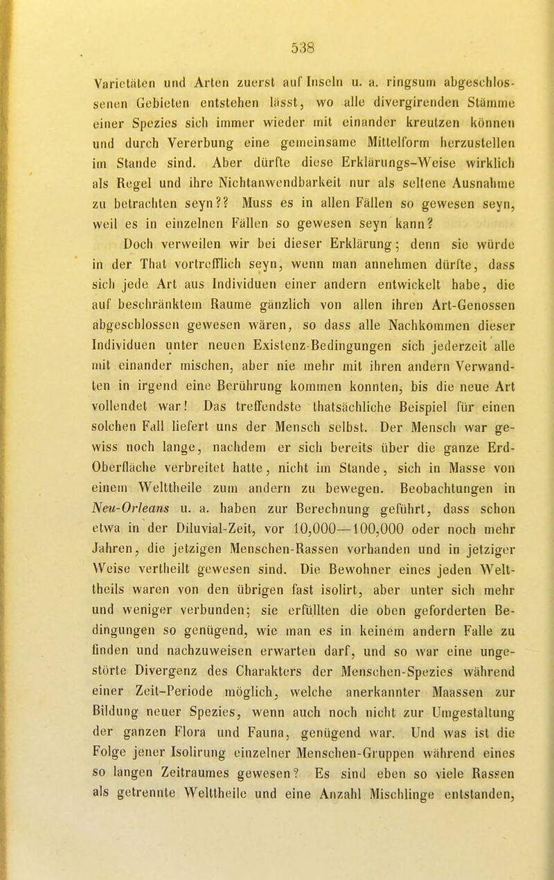 Varietäten und Arten zuerst auf Inseln u. a. ringsum abgeschlos- senen Gebieten entstehen lässt, wo alle divergirenden Stämme einer Spezies sich immer wieder mit einander kreulzen können und durch Vererbung eine gemeinsame Mittelform herzustellen im Stande sind. Aber dürfte diese Erklärungs-Weise wirklich als Regel und ihre Nichtanwendbarkeit nur als seltene Ausnahme zu betrachten seyn?? Muss es in allen Fällen so gewesen seyn, weil es in einzelnen Fällen so gewesen seyn kann? Doch verweilen wir bei dieser Erklärung; denn sie würde in der That vortrefflich seyn, wenn man annehmen dürfte, dass sich jede Art aus Individuen einer andern entwickelt habe, die auf beschränktem Räume gänzlich von allen ihren Art-Genossen abgeschlossen gewesen wären, so dass alle Nachkommen dieser Individuen unter neuen Existenz-Bedingungen sich jederzeit alle mit einander mischen, aber nie mehr mit ihren andern Verwand- ten in irgend eine Berührung kommen konnten, bis die neue Art vollendet war! Das treffendste thatsächliche Beispiel für einen solchen Fall liefert uns der Mensch selbst. Der Mensch war ge- wiss noch lange, nachdem er sich bereits über die ganze Erd- oberfläche verbreitet hatte, nicht im Stande, sich in Masse von einem Welttheile zum andern zu bewegen. Beobachtungen in Neu-Orleans u. a. haben zur Berechnung geführt, dass schon etwa in der Diluvial-Zeit, vor 10,000—100,000 oder noch mehr Jahren, die jetzigen Menschen-Rassen vorhanden und in jetziger Weise vertheilt gewesen sind. Die Bewohner eines jeden Welt- theils waren von den übrigen fast isolirt, aber unter sich mehr und weniger verbunden; sie erfüllten die oben geforderten Be- dingungen so genügend, wie man es in keinem andern Falle zu linden und nachzuweisen erwarten darf, und so war eine unge- störte Divergenz des Charakters der Menschen-Spezies während einer Zeit-Periode möglich, welche anerkannter Maassen zur Bildung neuer Spezies, wenn auch noch nicht zur Umgestaltung der ganzen Flora und Fauna, genügend war. Und was ist die Folge jener Isolirung einzelner Menschen-Gruppen während eines so langen Zeitraumes gewesen? Es sind eben so viele Rassen als getrennte Welttheile und eine Anzahl Mischlinge entstanden.