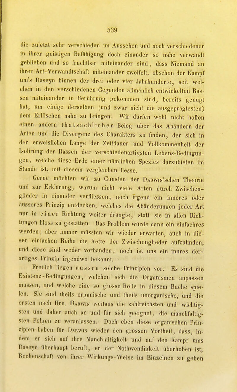 die zuletzt sehr verschieden im Aussehen und noch verschiedener in ihrer geistigen Befähigung doch einander so nahe verwandt geblieben und so fruchtbar miteinander sind, dass Niemand an ihrer Art-Verwandtschaft miteinander zweifelt, obschon der Kampf um's Daseyn binnen der drei oder vier Jahrhunderte, seit wel- chen in den verschiedenen Gegenden allmählich entwickelten Ras sen miteinander in Berührung gekommen sind, bereits genügt hat, um einige derselben (und zwar nicht die ausgeprägtesten) dem Erlöschen nahe zu bringen. Wir dürfen wohl nicht hoffen einen andern thatsächlichen Beleg über das Abändern der Arten und die Divergenz des Charakters zu finden, der sich in der erweislichen Länge der Zeitdauer und Vollkommenheit der Isolirung der Rassen der verschiedenartigsten Lebens-Bedingun- gen, welche diese Erde einer nämlichen Spezies darzubieten im Stande ist, mit diesem vergleichen liesse. Gerne möchten wir zu Gunsten der DARWiN'schen Theorie und zur Erklärung, warum nicht viele Arten durch Zwischen- glieder in einander verfliessen, noch irgend ein inneres oder äusseres Prinzip entdecken, welches die Abänderungen jeder Art nur in einer Richtung weiter drängte, statt sie in allen Rich- tungen bloss zu gestatten. Das Problem würde dann ein einfachres werden; aber immer müssten wir wieder erwarten, auch in die- ser einfachen Reihe die Kette der Zwischenglieder aufzufinden, und diese sind weder vorhanden, noch ist uns ein innres der- artiges Prinzip irgendwo bekannt. Freilich liegen äussre solche Prinzipien vor. Es sind die Existenz-Bedingungen, welchen sich die Organismen anpassen müssen, und welche eine so grosse Rolle in diesem Buche spie- len, Sie sind iheils organische und theils unorganische, und die ersten nach Hrn. Darwin weitaus die zahlreichsten und wichtig- sten und daher auch an und für sich geeignet, die manchfaltig- sten Folgen zu veranlassen. Doch eben diese organischen Prin- zipien haben für Darwin wieder den grossen Vorlheil, dass, in- dem er sich auf ihre ManchfaUigkeit und auf den Kampf ums Daseyn überhaupt beruft, er der Nothwendigkeit überhoben ist, Rechenschaft von ihrer Wirkungs-Weise im Einzelnen zu geben