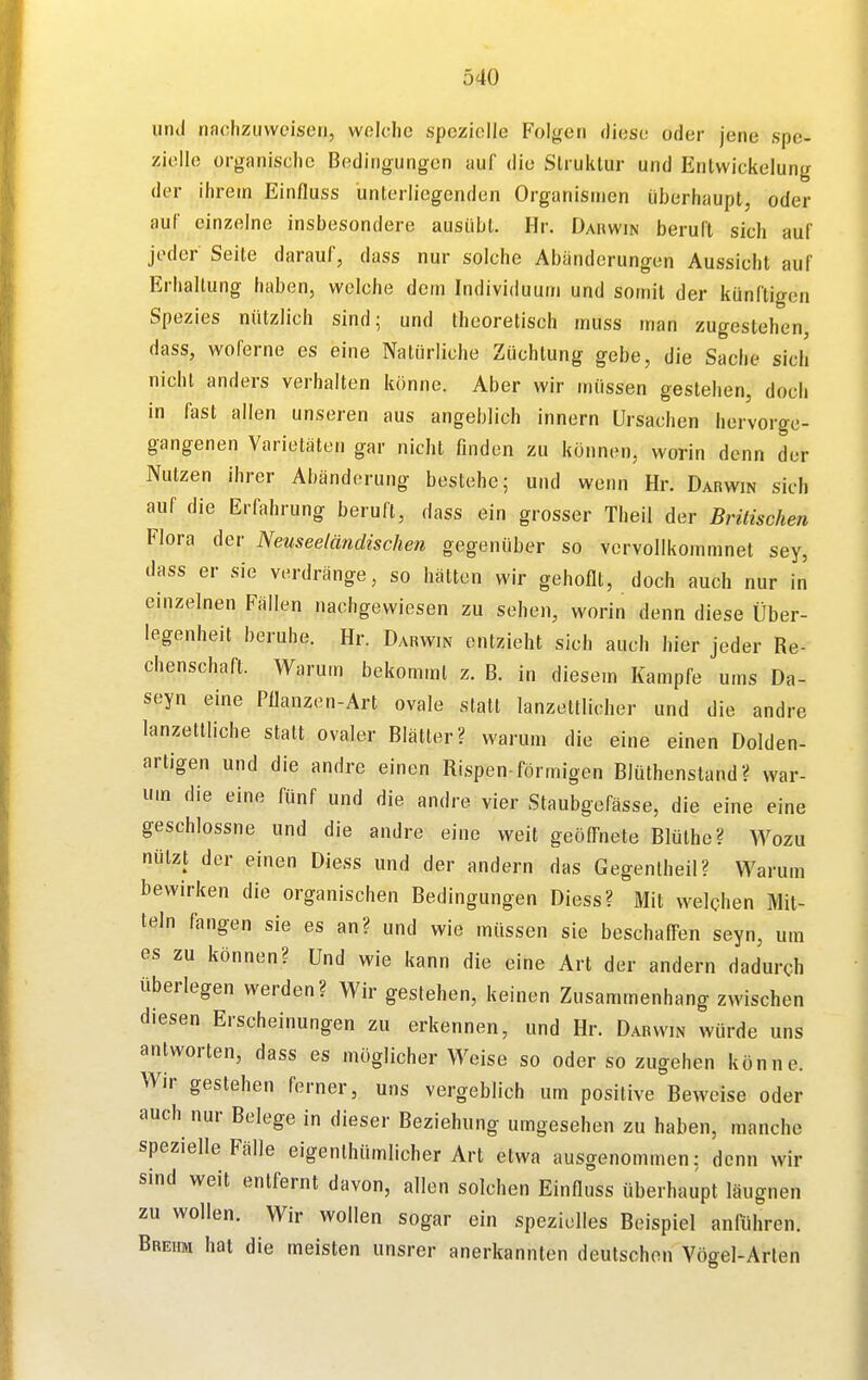 und nachzuweisen, woldie «peziolle Folgen diese oder jene spe- zielle organisclic Bedingungen auf die Struktur und Entwiekelung der ihrem Einfluss unterliegenden Organismen überhaupt, oder auf einzelne insbesondere ausübt. Hr. Dauwin beruft sich auf jeder Seite darauf, dass nur solche Abänderungen Aussicht auf Erhaltung haben, welche dem Individuum und somit der künftigen Spezies nützlich sind; und theoretisch muss man zugestehen, dass, woferne es eine Natürliche Züchtung gebe, die Sache sich nicht anders verhalten könne. Aber wir müssen gestehen, doch in fast allen unseren aus angeblich Innern Ursachen hervorge- gangenen Varietäten gar nicht finden zu können, worin denn der Nutzen ihrer Abänderung bestehe; und wenn Hr. Darwin sich auf die Erfahrung beruft, dass ein grosser Theil der Britischen Flora der Neuseeländischen gegenüber so vervollkommnet sey, dass er sie verdränge, so hätten wir gehoflt, doch auch nur in einzelnen Fällen nachgewiesen zu sehen, worin denn diese Über- legenheit beruhe. Hr. Darwin entzieht sich auch hier jeder Re- chenschaft. Warum bekommt z. B. in diesem Kampfe ums Da- seyn eine Pflanzen-Art ovale statt lanzettlicher und die andre lanzettliche statt ovaler Blätter? warum die eine einen Dolden- artigen und die andre einen Rispen-förmigen Blüthenstand? war- um die eine fünf und die andre vier Staubgefässe, die eine eine geschlossne und die andre eine weit geöffnete Blüthc? Wozu nützt der einen Diess und der andern das Gegenlheil? Warum bewirken die organischen Bedingungen Diess? Mit welchen Mit- teln fangen sie es an? und wie müssen sie beschaffen seyn, um es zu können? Und wie kann die eine Art der andern dadurch überlegen werden? Wir gestehen, keinen Zusammenhang zwischen diesen Erscheinungen zu erkennen, und Hr. Darwin würde uns antworten, dass es möglicherweise so oder so zugehen könne. Wir gestehen ferner, uns vergeblich um positive Beweise oder auch nur Belege in dieser Beziehung umgesehen zu haben, manche spezielle Fälle eigenthümlicher Art etwa ausgenommen: denn wir sind weit entfernt davon, allen solchen Einfluss überhaupt läugnen zu wollen. Wir wollen sogar ein spezielles Beispiel anführen. Brehm hat die meisten unsrer anerkannten deutschon Vögel-Arten
