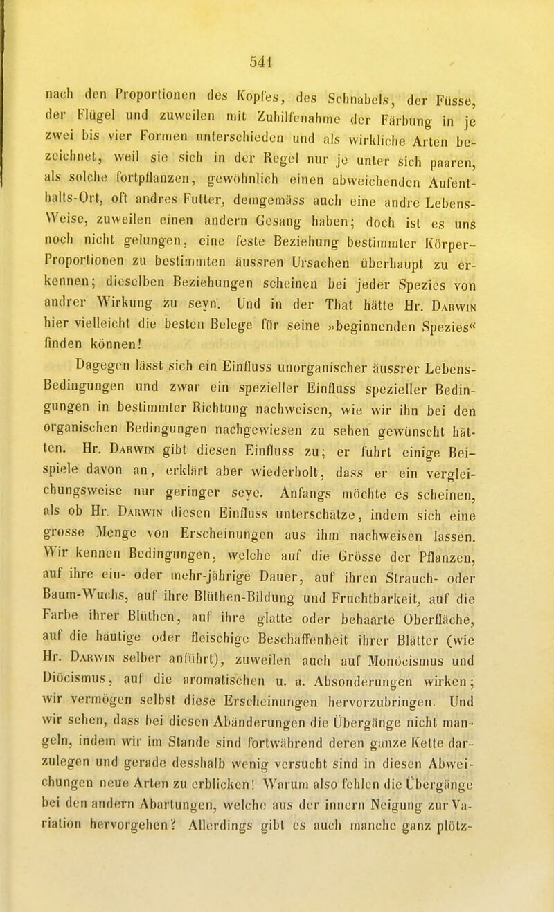 nach den Proportionen des Kopfes, des Schnabels, der Füsse, der Flügel und zuweilen mit Zuhilfenahme der Färbung in je zwei bis vier Formen unterschieden und als wirkliche Arten be- zeichnet, weil sie sich in der Regel nur je unter sich paaren, als solche fortpflanzen, gewöhnlich einen abweichenden Aufent- halts-Ort, oft andres Futter, demgemäss auch eine andre Lebens- weise, zuweilen einen andern Gesang haben; doch ist es uns noch nicht gelungen, eine feste Beziehung bestimmter Körper- Proportionen zu bestimmten äussren Ursachen überhaupt zu er- kennen; dieselben Beziehungen scheinen bei jeder Spezies von andrer Wirkung zu seyn. Und in der That hätte Hr. Darwin hier vielleicht die besten Belege für seine »beginnenden Spezies« finden können! Dagegen lässt sich ein Einfluss unorganischer äussrer Lebens- Bedingungen und zwar ein spezieller Einfluss spezieller Bedin- gungen in bestimmter Richtung nachweisen, wie wir ihn bei den organischen Bedingungen nachgewiesen zu sehen gewünscht hät- ten. Hr. Darwin gibt diesen Einfluss zu; er ftihrt einige Bei- spiele davon an, erklärt aber wiederholt, dass er ein verglei- chungsweise nur geringer seye. Anfangs möchte es scheinen, als ob Hr. Darwin diesen Einfluss unterschätze, indem sich eine grosse Menge von Erscheinungen aus ihm nachweisen lassen. Wir kennen Bedingungen, welche auf die Grösse der Pflanzen, auf ihre ein- oder mehr-jährige Dauer, auf ihren Strauch- oder Baum-Wuchs, auf ihre Blülhen-Bildung und Fruchtbarkeit, auf die Farbe ihrer Blüthen, auf ihre glatte oder behaarte Oberfläche, auf die häutige oder fleischige Beschaffenheit ihrer Blätter (wie Hr. Darwin selber anführt), zuweilen auch auf Monöcismus und Diöcismus, auf die aromatischen u. a. Absonderungen wirken; wir vermögen selbst diese Erscheinungen hervorzubringen. Und wir sehen, dass bei diesen Abänderungen die Übergänge nicht man - geln, indem wir im Stande sind fortwährend deren ganze Kette dar- zulegen und gerade desshalb wenig versucht sind in diesen Abwei- chungen neue Arten zu erblicken! Warum also fehlen die Übergänge bei den andern Abarlungen, welche aus der innern Neigung zur Va- riation hervorgehen? Allerdings gibt es auch manche ganz plölz-