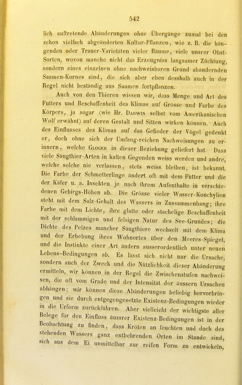 lieh auffretendo Abänderungen ohne Übergänge zumal bei den schon vielfach abgeänderten Kultur-Pflanzen, wie z. B. die hän- genden oder Trauer-Varietäten vieler Bäume, viele unsrer Obst- Sorten, wovon manche nicht das Erzeugniss langsamer Züchtung, sondern eines einzelnen ohne nachweisbaren Grund abändernden Saamen-Kornes sind, die sich aber eben desshalb auch in der Regel nicht beständig aus Saamen fortpflanzen. Auch von den Thieren wissen wir, dass Menge und Art des Futters und BeschafTenheit des Klimas auf Grösse und Farbe des Körpers, ja sogar (wie Hr. Darwin selbst vom Amerikanischen Wolf erwähnt) auf deren Gestalt und Sitten wirken können. Auch des Einflusses des Klimas auf das Gefieder der Vögel gedenkt er, doch ohne sich der Umfang-reichen Nachweisungen zu er- innern, welche Glorer in dieser Beziehung geliefert\at. Dass viele Säugthier-Arten in kalten Gegenden weiss werden und andre, welche solche nie verlassen, stets weiss bleiben, ist bekannt! Die Farbe der Schmetterlinge ändert oft mit dem Futter und die der Käfer u. a. Insekten je nach ihrem Aufenthalte in verschie- denen Gebirgs-Höhen ab. Die Grösse vieler Wasser-F(onchylien steht mit dem Salz-Gehalt des Wassers in Zussammenhang; ihre Farbe mit dem Lichte, ihre glatte oder stachelige Beschafl-enheil mit der schlammigen und felsigen Natur des See-Grundes; die Dichte des Pelzes mancher Säugthiere wechselt mit dem Klima und der Erhebung ihres Wohnortes über den Meeres-Spiegel, und die Instinkte einer Art ändern ausserordentlich unter neuen Lebens-Bedingungen ab. Es lässt sich nicht nur die Ursache sondern auch der Zweck und die Nützlichkeit dieser Abänderuno- ermitteln, wir können in der Regel die Zwischenstufen nachwei- sen, die oft vom Grade und der Intensität der äussern Ursachen abhangen; wir können diese Abänderungen beliebig hervorbrin- gen und sie durch entgegengesetzte Existenz-Bedingungen wieder m die Urform zurückführen. Aber vielleicht der wichtigste aller Belege für den Einfluss äussrer Existenz-Bedingungen ist in der Beobachtung zu finden, dass Kröten an feuchten und doch des stehenden Wassers ganz entbehrenden Orten im Stande sind, sich aus dem Ei unmittelbar zur reifen Form zu entwickeln.