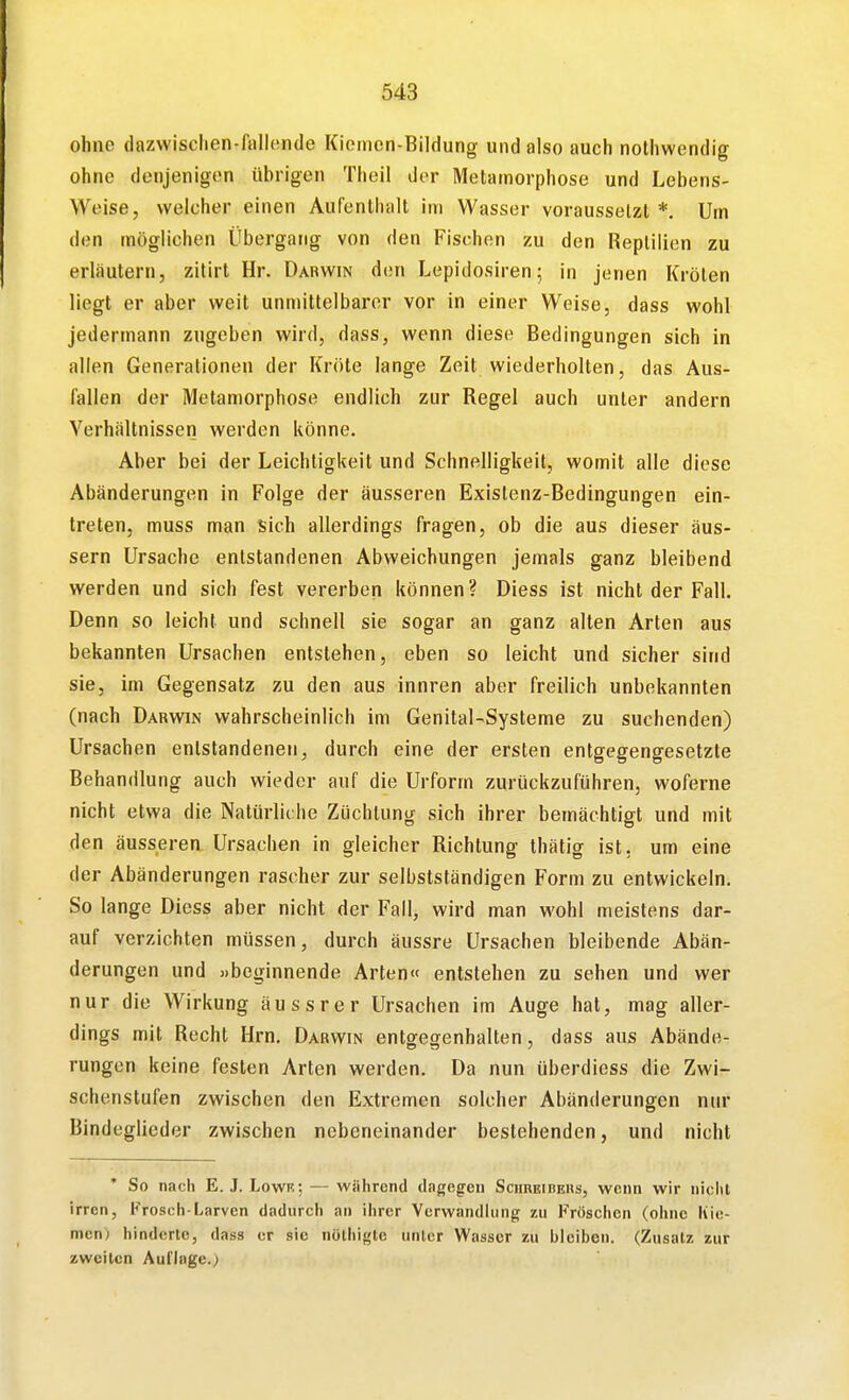 ohne dazwischen-fallende Kiemen-Bildung und also auch nolhwendig ohne denjenigen übrigen Tlieil der Metamorphose und Lebens- Weise, welcher einen Aufenthalt im Wasser voraussetzt*. Um den möglichen Übergang von den Fischen zu den Reptilien zu erläutern, zitirt Hr. Darwin den Lepidosiren; in jenen Kröten liegt er aber weit unmittelbarer vor in einer Weise, dass wohl jedermann zugeben wird, dass, wenn diese Bedingungen sich in allen Generationen der Kröte lange Zeit wiederholten, das Aus- fallen der Metamorphose endlich zur Regel auch unter andern Verhältnissen werden könne. Aber bei der Leichtigkeit und Schnelligkeit, womit alle diese Abänderungen in Folge der äusseren Existenz-Bedingungen ein- treten, muss man sich allerdings fragen, ob die aus dieser äus- sern Ursache entstandenen Abweichungen jemals ganz bleibend werden und sich fest vererben können? Diess ist nicht der Fall. Denn so leicht und schnell sie sogar an ganz alten Arten aus bekannten Ursachen entstehen, eben so leicht und sicher sind sie, im Gegensatz zu den aus innren aber freilich unbekannten (nach Darwin wahrscheinlich im Genital-Systeme zu suchenden) Ursachen entstandenen, durch eine der ersten entgegengesetzte Behandlung auch wieder auf die Urform zurückzuführen, woferne nicht etwa die Natürliche Züchtung sich ihrer bemächtigt und mit den äusseren Ursachen in gleicher Richtung Ihätig ist, um eine der Abänderungen rascher zur selbstständigen Form zu entwickeln. So lange Diess aber nicht der Fall, wird man wohl meistens dar- auf verzichten müssen, durch äussre Ursachen bleibende Abän- derungen und »beginnende Arten« entstehen zu sehen und wer nur die Wirkung äussrer Ursachen im Auge hat, mag aller- dings mit Recht Hrn. Darwin entgegenhalten, dass aus Abände- rungen keine festen Arten werden. Da nun überdiess die Zwi- schenstufen zwischen den Extremen solcher Abänderungen nur Bindeglieder zwischen nebeneinander bestehenden, und nicht * So nach E. J. Lowf. ; — wiilircnd dageg^en Sciireibehs, wenn wir nicht irren, Frosch-Larven dadurch an ihrer Verwandlung zu Fröschen (ohne Kie- men) hinderte, dass er sie nöthigle unler Wasser zu bleiben. (Zusatz zur zweiten Auflage.)