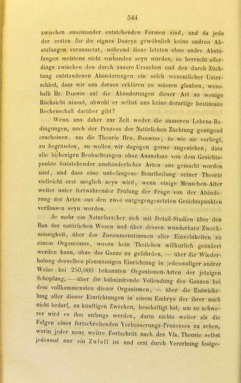 zwischen auseinander enlstühenden Formen sind, und da jede der ersten für ihr eignes Daseyn gewöhnlich keine andren Ab- stufungen voraussetzt, während diese letzten ohne andre Abstu- fungen meistens nicht vorhanden seyn würden, so herrscht aller- dings zwischen den durch äussrc Ursachen und den durch Züch- tung entstandenen Abänderungen ein solch wesentlicher Unter- schied, dass wir uns daraus erklären zu müssen glauben wess- halb Hr. Darwin auf die Abänderungen dieser Art so wenige Rücksicht nimmt, obwohl er selbst uns keine derartige bestimmte Rechenschaft darüber gibt? Wenn uns daher zur Zeit weder die äusseren Lebens-Be- dingungen, noch der Prozess der Natürlichen Züchtung genügend erscheinen, um die Theorie Hrn. Darwins, so wie sie vorliegt, zu begründen, so wollen wir dagegen gerne zugestehen, dass alle bisherigen Beobachtungen ohne Ausnahme von dem Gesichts- punkte feststehender unabänderlicher Arten aus gemacht worden sind, und dass eine unbefangene Beurtheilung seiner Theorie vielleicht erst möglich seyn wird, wenn einige Menschen-Alter weiter unter fortwährender Prüfung der Frage von der Abände- rung der Arten aus den zwei entgegengesetzten Gesichtspunkten verflossen seyn werden. Je mehr ein Naturforscher sich mit Detail-Studien über den Bau der natürlichen Wesen und über dessen wunderbare Zweck- mässigkeit, über das Zusammenstimmen aller Einzelnheiten zu einem Organismus, wovon kein Theilchen willkürlich geändert werden kann, ohne das Ganze zu gefährden, — über die Wieder- holung derselben planmässigen Einrichtung in jedesmaliger andrer Weise bei 250,000 bekannten Organismen-Arten der jetzigen Schöpfung, — über die kulminirende Vollendung des Ganzen bei dem vollkommensten dieser Organismen, - über die Enlwicke- lung aller dieser Einrichtungen in einem Embryo der ihrer noch nicht bedarf, zu künftigen Zwecken, beschäftigt hat, um so schwe- rer wird es ihm anfangs werden, darin nichts weiter als die Folgen eines fortschreitenden Verbesserungs-Prozesses zu sehen, worin jeder neue weitre Fortschritt nach des Vfs. Theorie selbst jedesmal nur ein Zufall ist und erst durch Vererbuna festere-