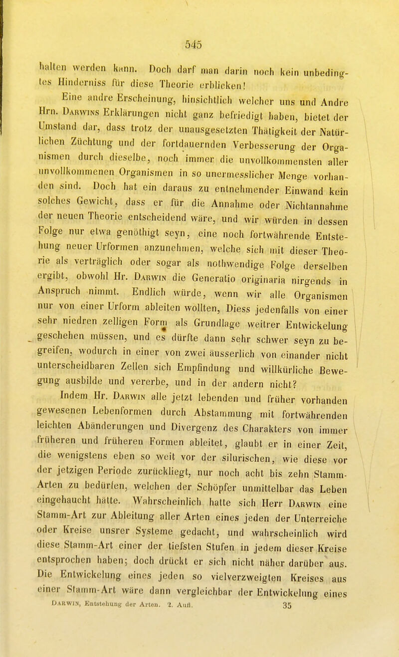 halten werden knnn. Doch darf man darin noch kein unbeding- tes Hinderniss für diese Theorie erblicken! Eine andre Erscheinung-, hinsichtlich welcher uns und Andre Hrn. Darwins Erklärungen nicht ganz befriedigt haben, bietet der Umstand dar, dass trotz der unausgesetzten Thäligkeit der Natür- lichen Züchtung und der fortdauernden Verbesserung der Orga- nismen durch dieselbe, noch 'immer die unvollkommensten aller unvollkommenen Organismen in so unermesslicher Menge vorhan- den sind. Doch hat ein daraus zu entnehmender Einwand kein solches Gewicht, dass er für die Annahme oder Nichtannahme der neuen Theorie entscheidend wäre, und wir würden in dessen Folge nur etwa genöthigt seyn, eine noch fortwährende Entste- hung neuer Urformen anzunehmen, welche sich mit dieser Theo- rie als verträglich oder sogar als nothwendige Folge derselben ergibt, obwohl Hr. Darwin die Generatio originaria nirgends in Anspruch nimmt. Endlich würde, wenn wir alle Organismen nur von einer Urform ableiten wollten, Diess jedenfalls von einer sehr niedren zelligen Form als Grundlage weitrer Entwickelung _ geschehen müssen, und es dürfte dann sehr schwer seyn zu be- greifen, wodurch in einer von zwei äusserlich von einander nicht unterscheidbaren Zellen sich Empfindung und willkürliche Bewe- gung ausbilde und vererbe, und in der andern nicht? Indem Hr. Darwin alle jetzt lebenden und früher vorhanden gewesenen Lebenformen durch Abstammung mit fortwährenden leichten Abänderungen und Divergenz des Charakters von immer früheren und früheren Formen ableitet, glaubt er in einer Zeit, die wenigstens eben so weit vor der silurischen, wie diese vor der jetzigen Periode zurückliegt, nur noch acht bis zehn Stamm- Arten zu bedürfen, welchen der Schöpfer unmittelbar das Leben eingehaucht hätte. Wahrscheinlich halte sich Herr Darwin eine Stamm-Art zur Ableitung aller Arten eines jeden der Unterreiche oder Kreise unsrer Systeme gedacht, und wahrscheinlich wird diese Stamm-Art einer der tiefsten Stufen in jedem dieser Kreise entsprochen haben; doch drückt er sich nicht näher darüber aus. Die Entwickelung eines jeden so vielverzweiglen Kreises aus einer Stamm-Art wäre dann vergleichbar der Entwickelung eines Darwin, Entstehung der Arten. 2. Aufl. 35