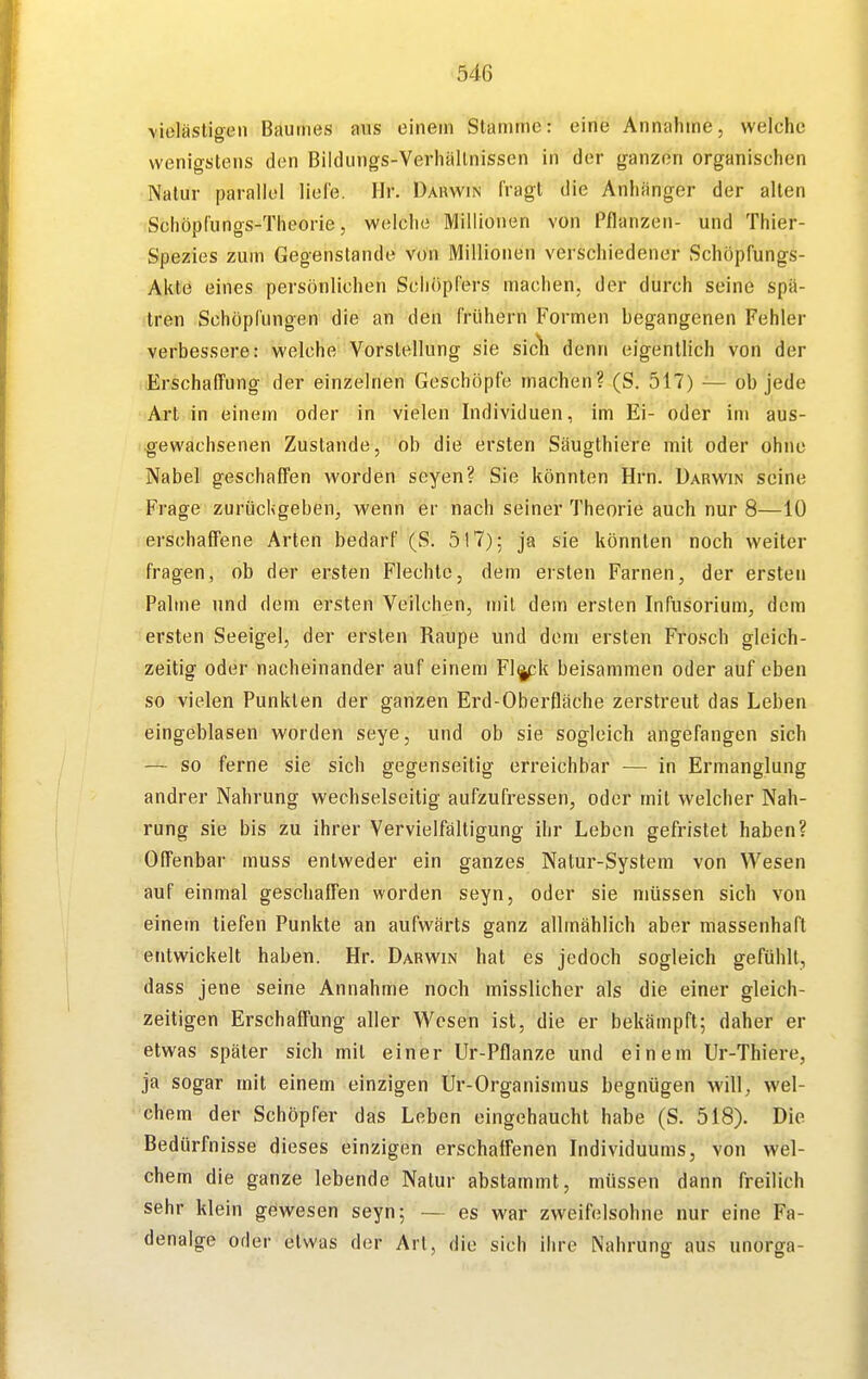 vieläsligen Bauines aus einem Stamme: eine Annahme, welche wenigstens den Bildungs-Verhällnissen in der ganzen organischen Natur parallel liefe. Hr. Darwin fragt die Anhänger der allen Schöpfungs-Theorie, welche Millionen von Pflanzen- und Thier- Spezies zum Gegenstande von Millionen verschiedener Schöpfungs- Akte eines persönlichen Schöpfers machen, der durch seine spä- tren Schöpfungen die an den frühern Formen begangenen Fehler verbessere: welche Vorstellung sie sicli denn eigentlich von der Erschaffung der einzelnen Geschöpfe machen? (S. 517) — ob jede Art in einem oder in vielen Individuen, im Ei- oder im aus- gewachsenen Zustande, ob die ersten Säugthiere mit oder ohne Nabel geschaffen worden seyen? Sie könnten Hrn. Darwin seine Frage zurücKgeben, wenn er nach seiner Theorie auch nur 8—10 rerschaffene Arten bedarf (S. 517); ja sie könnten noch weiter fragen, ob der ersten Flechte, dem ersten Farnen, der ersten Palme und dem ersten Veilchen, mit dem ersten Infiisorium, dem ersten Seeigel, der ersten Raupe und dem ersten Frosch gleich- zeitig oder nacheinander auf einem Fl^k beisammen oder auf eben so vielen Punkten der ganzen Erd-Oberfläche zerstreut das Leben eingeblasen worden seye, und ob sie sogleich angefangen sich — so ferne sie sich gegenseitig erreichbar — in Ermanglung andrer Nahrung wechselseitig aufzufressen, oder mit welcher Nah- rung sie bis zu ihrer Vervielfältigung ihr Leben gefristet haben? Offenbar muss entweder ein ganzes Natur-System von Wesen auf einmal geschaffen worden seyn, oder sie müssen sich von einem tiefen Punkte an aufwärts ganz allmählich aber massenhaft entwickelt haben. Hr. Darwin hat es jedoch sogleich gefühlt, dass jene seine Annahme noch misslicher als die einer gleich- zeitigen Erschaffung aller Wesen ist, die er bekämpft; daher er etwas später sich mit einer Ur-Pflanze und einem Ur-Thiere, ja sogar mit einem einzigen Ur-Organismus begnügen will, wel- chem der Schöpfer das Leben eingehaucht habe (S. 518). Die Bedürfnisse dieses einzigen erschaffenen Individuums, von wel- chem die ganze lebende Natur abstammt, müssen dann freilich sehr klein gewesen seyn; — es war zweifelsohne nur eine Fa- denalge oder etwas der Art, die sich ihre Nahrung aus unorga-