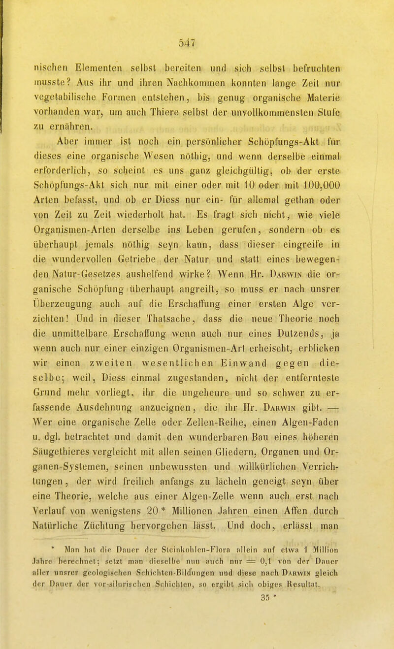 nischen Elementen selbst bereiten und sich selbst befruclilen inusste? Aus ihr und ihren Nachkoninien konnten lange Zeit nur vegetabilische Formen entstehen, bis genug organische Materie vorhanden war, um auch Thiere selbst der unvollkommensten Stufe zu ernähren. Aber immer ist noch ein persönlicher Schöpfungs-Akl l'ür dieses eine organische Wesen nöthig, und wenn derselbe einmal erforderlich, so scheint es uns ganz gleichgültig, ob der erste Schöpfungs-Akl sich nur mit einer oder mit 10 oder mit 100,000 Arten befasst, und ob er Diess nur ein- für allemal gethan oder von Zeit zu Zeit wiederholt hat. Es fragt sich nicht, wie viele Organismen-Arten derselbe ins Leben gerufen, sondern ob es überhaupt jemals nöthig seyn kann, dass dieser eingreife in die wundervollen Getriebe der Natur und statt eines bewegen- den Natur-Gesetzes aushelfend wirke? Wenn Hr. Darwin die or- ganische Schöpfung überhaupt angreift, so muss er nach unsrer Überzeugung auch auf die Erschaffung einer ersten Alge ver- zichten! Und in dieser Thatsache, dass die neue Theorie noch die unmittelbare Erschaffung wenn auch nur eines Dutzends, ja wenn auch nur einer einzigen Organismen-Art erheischt, erblicken wir einen zweiten wesentlichen Einwand gegen die- selbe; weil, Diess einmal zugestanden, nicht der entfernteste Grund mehr vorliegt, ihr die ungeheure und so schwer zu er- fassende Ausdehnung anzueignen, die ihr Hr, Darwin gibt. — Wer eine organische Zelle oder Zellen-Reihe, einen Algen-Faden u. dgl. betrachtet und damit den wunderbaren Bau eines höheren Säugethieres vergleicht mit allen seinen Gliedern, Organen und Or- ganen-Syslemen, seinen unbewussten und willkürlichen Verrich- tungen , der wird freilich anfangs zu lächeln geneigt seyn über eine Theorie, welche aus einer Algen-Zelle wenn auch erst nach Verlauf von wenigstens 20 * Millionen Jahren einen AiTen durch Natürliche Züchtung hervorgehen lässt. Und doch, erlässt man * Mnii hnl die Dniior der Stcinkolilcii-Flora allein niif etwa 1 Million Jahre bereohncl; setzt man dieselbe mm auch nnr = 0,1 von der Dauer aller unsrer geologischen LSehichten-Bilrfungcn und diese nach Dakwin gieicii der Dauer der vor-silurischen Schichten, so ergibt sich obiges l^esullnt. 35 *