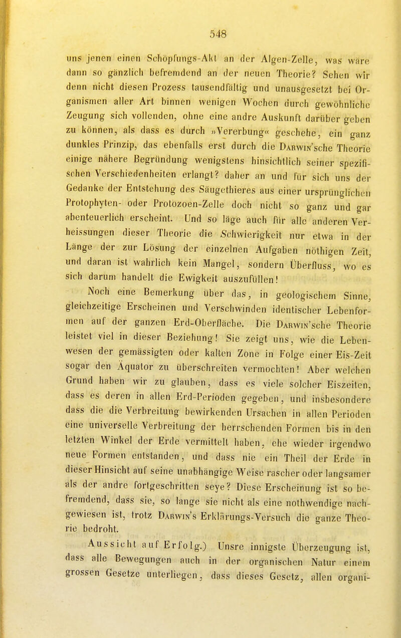 uns jenen einen Schöpfungs-AkI an der Algen-Zelle, was wäre dann so gänzlich befremdend an der neuen Theorie? Sehen wir denn nicht diesen Prozess tausendfältig und unausgesetzt bei Or- ganismen aller Art binnen wenigen Wochen durch gewöhnliche Zeugung sich vollenden, ohne eine andre Auskunft darüber geben zu können, als dass es durch »Vererbung« geschehe, ein ganz dunkles Prinzip, das ebenfalls erst durch die DARwiNsche Theorie einige nähere Begründung wenigstens hinsichtlich seiner spezifi- schen Verschiedenheiten erlangt? daher an und für sich uns der Gedanke der Entstehung des Säugetbieres aus einer ursprünglichen Protophylen- oder Protozoen-Zelle doch nicht so ganz und gar abenteuerlich erscheint. Und so läge auch für alle anderen Ver- heissungen dieser Theorie die Schwierigkeit nur etwa in der Länge der zur Lösung der einzelnen Aufgaben nöthigen Zeit, und daran ist wahrlich kein Mangel, sondern Überfluss, wo es sich darum handelt die Ewigkeit auszufüllen! Noch eine Bemerkung über das, in geologischem Sinne, gleichzeitige Erscheinen und Verschwinden identischer Lebenfor- men auf der ganzen Erd-Oberfläche. Die DARwm'sche Theorie leistet viel in dieser Beziehung! Sie zeigt uns, wie die Leben- wesen der gemässigten oder kalten Zone in Folge einer Eis-Zeit sogar den Äquator zu überschreiten vermochten! Aber welchen Grund haben wir zu glauben, dass es viele solcher Eiszeiten, dass es deren in allen Erd-Perioden gegeben, und insbesondere dass die die Verbreitung bewirkenden Ursachen in allen Perioden eine universelle Verbreitung der herrschenden Formen bis in den letzten Winkel der Erde vermittelt haben, ehe wieder irgendwo neue Formen entstanden, und dass nie ein Theil der Erde in dieser Hinsicht auf seine unabhängige Weise rascher oder langsamer als der andre fortgeschritten seye ? Diese Erscheinung ist so be- fremdend, dass sie, so lange sie nicht als eine nothvvendige nach- gewiesen ist, trotz Darwins Erklärungs-Versuch die ganze Theo- rie bedroht. Aussicht auf Erfolg.) Unsre innigste Überzeugung ist, dass alle Bewegungen auch in der organischen Natur einem grossen Gesetze unterliegen, dass dieses Gesetz, allen organi-