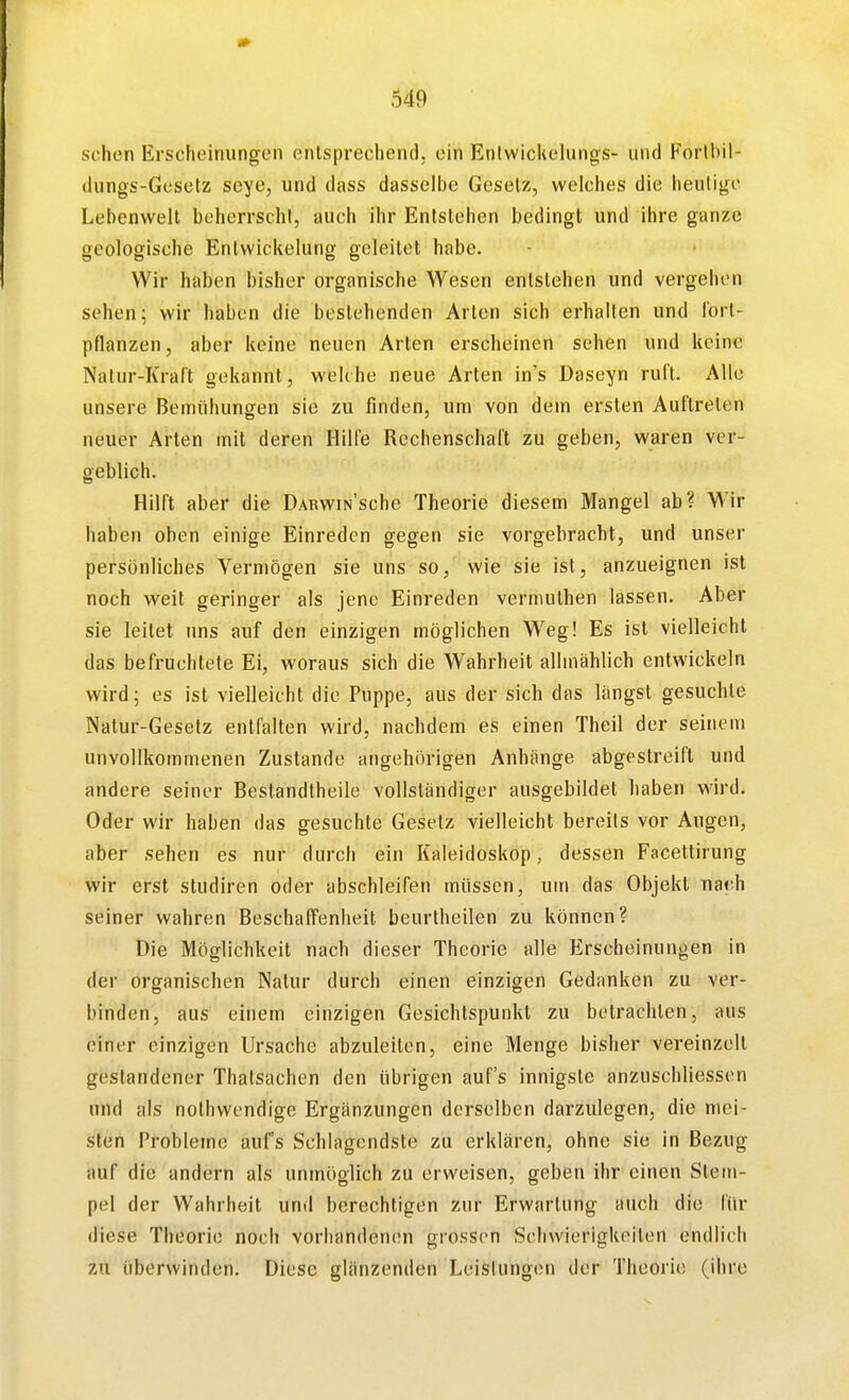 sehen Erscheinungen entsprechend, ein Entwickelungs- und Forlbil- dungs-Gesetz seye, und dass dasselbe Gesetz, welches die heutige Lebenwelt beherrscht, auch ihr Entstehen bedingt und ihre ganze geologische Enlwickelung geleitet habe. Wir haben bisher organische Wesen entstehen und vergehen sehen; wir haben die bestehenden Arien sich erhalten und fort- pflanzen, aber keine neuen Arten erscheinen sehen und keine Natur-Kraft gekannt, welche neue Arten in's Daseyn ruft. Alle unsere Bemühungen sie zu finden, um von dem ersten Auftreten neuer Arten mit deren Hilfe Rechenschaft zu geben, waren ver- geblich. Hilft aber die DARWiNSche Theorie diesem Mangel ab? Wir haben oben einige Einreden gegen sie vorgebracht, und unser persönliches Vermögen sie uns so, wie sie ist, anzueignen ist noch -weil geringer als jene Einreden vermuthen lassen. Aber sie leitet uns auf den einzigen möglichen Weg! Es ist vielleicht das befruchtete Ei, woraus sich die Wahrheit allmählich entwickeln wird; es ist vielleicht die Puppe, aus der sich das längst gesuchte Natur-Gesetz entfalten wird, nachdem es einen Theil der seinem unvollkommenen Zustande angehörigen Anhänge abgestreift und andere seiner Bestandtheile vollständiger ausgebildet haben wird. Oder wir haben das gesuchte Gesetz vielleicht bereits vor Augen, aber sehen es nur durch ein Kaleidoskop, dessen Facettirung wir erst studiren oder abschleifen müssen, um das Objekt na<'.h seiner wahren Beschaffenheit beurtheilen zu können? Die Möglichkeit nach dieser Theorie alle Erscheinungen in der organischen Natur durch einen einzigen Gedanken zu ver- binden, aus einem einzigen Gesichtspunkt zu betrachten, aus einer einzigen Ursache abzuleiten, eine Menge bisher vereinzelt gestandener Thalsachen den übrigen aufs innigste anzuschliessen und als nothwendige Ergänzungen derselben darzulegen, die mei- sten Probleme aufs Schlagendste zu erklären, ohne sie in Bezug auf die andern als unmöglich zu erweisen, geben ihr einen Steui- pel der Wahrheit und berechtigen zur Erwartung auch die für diese Theorie noch vorhandenen grossen Schwierigkeiten endlich zu überwinden. Diese glänzenden Leistungen der Theorie (ihre