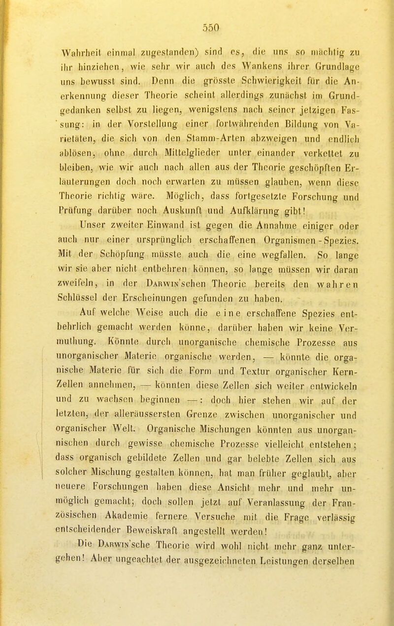 Walirhoil einmal ziigoslanden) sind es, die uns so niiiclilig zu ihr liinzieiien, wie selir wir auch des Wankens ilirer Grundlage uns bewusst sind. Denn die grössle Schwierigkeil für die An- erkennung dieser Theorie scheint allerdings zunächst im Grund- gedanken selbst zu liegen, wenigstens nach seiner jetzigen Fas- sung: in der Vorstellung einer fortwährenden Bildung von Va- rietäten, die sich von den Stamm-Arten abzweigen und endlich ablösen, ohne durch Mittelglieder unter einander verkettet zu bleiben, wie wir auch nach allen aus der Theorie geschöpften Er- läuterungen doch noch erwarten zu müssen glauben, wenn diese Theorie richtig wäre. Möglich, dass fortgesetzte Forschung und Prüfung darüber noch Auskunft und Aufklärung gibt! Unser zweiter Einwand ist gegen die Annahme einiger oder auch nur einer ursprünglich erschaffenen Organismen-Spezies. Mit der Schöpfung müsste auch die eine wegfallen. So lange wir sie aber nicht entbehren können, so lange müssen wir daran zweifeln, in der ÜARWiN'schen Theorie bereits den wahren Schlüssel der Erscheinungen gefunden zu haben. Auf welche Weise auch die eine erschaffene Spezies ent- behrlich gemacht werden könne, darüber haben wir keine Ver- muthung. Könnte durch unorganische chemische Prozesse aus unorganischer Materie organische werden, — könnte die orga- nische Materie für sich die Form und Textur organischer Kern- Zellen annehmen, — könnten diese Zellen sich weiter entwickeln und zu wachsen beginnen —: doch hier stehen wir auf der letzten, der alleräussersten Grenze zwischen unorganischer und organischer Welt. Organische Mischungen könnten aus unorgan- nischen durch gewisse chemische Prozesse vielleicht entstehen; dass organisch gebildete Zellen und gar belebte Zellen sich aus solcher Mischung gestalten können, hat man früher geglaubt, aber neuere Forschungen haben diese Ansicht mehr und mehr un- möglich gemacht^ doch sollen jetzt auf Veranlassung der Fran- zösischen Akademie fernere Versuche mit die Frage verlässig entscheidender Beweiskraft angestellt werden! Die DARWiN'sche Theorie wird wohl nicht mehr ganz unter- gehen! Aber ungeachtet der ausgezeichneten Leistungen derselben