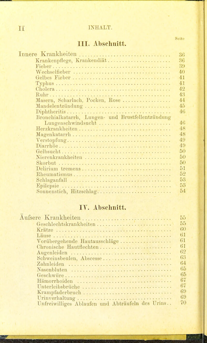 Scito IIIc Abschnitt. Innere Krankheiten 30 Krankenpflege, Krankendiät 3G Fieber Sit Wechselfieber 40 Gelbes Fieber 41 Typhus 41 Cholera 42 Ruhr 43 Masern, Scliarlach, Pocken, Kose 44 JVIandelentzüudung- 45 Diphtheritis 4(j Bronchialkatarrh, Lungen- und Brustfellentzündung- Lungenschwindsucht 4f! Herzkrankheiten 48 Magenkatarrh 48 Verstopfung 40 Diarrhöe 4U Gelbsucht 50 Nierenkrankheiten 50 Skorbut 50 Delirium tremens 51 Rheumatismus 52 Schlaganfall 53 Epilepsie 53 Sonnenstich, Hitzschlag 54 IT. Absclinitt. Äufsere Krankheiten 55 Geschlechtskrankheiten 55 Krätze «0 Läuse . .. ^1 Vorübei'gehende Hautausschläge 61 Chronische Hautflechten bl Augenleiden ''2 Schweinsbeulen, Abscesse o Zahnleideu 6f Nasenbluten 65 Geschwüre 65 Hämorrhoiden 67 ünterleibsbrüche 67 Krampfaderbruch 69 Urinverhaltung 69 Unfreiwilliges Ablaufen und Abträufeln des Urins.. 70