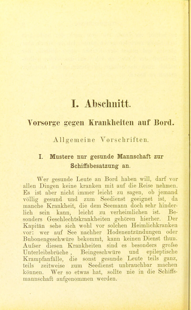 I. Abschnitt. Yorsorge gegen Krankheiten auf Bord. Allgemeine Vorschriften. I. Mustere nur gesunde Mannschaft zur Schiffsbesatzung an. Wer gesunde Leute an Bord haben will, darf vor allen Dingen keine kranken mit auf die Reise nehmen. Es ist aber nicht immer leicht zu sagen, ob jemand völlig gesund und zum Seedienst geeignet ist, da manche Krankheit, die dem Seemann doch sehi' hinder- lich sein kann, leicht zu verheimlichen ist. Be- sonders Geschlechtski-ankheiten gehören hierher. Der Kapitän sehe sich wohl vor solchen Heimlichkranken A^or: wer auf See nachher Hodenentzündungen oder Bubonengeschwüre bekommt, kann keinen Dienst thun. Aufser diesen Krankheiten sind es besonders grofse Unterleibsbrüche , Beingeschwüre und epileptische Krampfanfälle, die sonst gesunde Leute teils ganz, teils zeitweise zum Seedienst unbrauchbar machen können. Wer so etwas hat, sollte nie in die Schiffs- mannschaft aufgenommen werden.