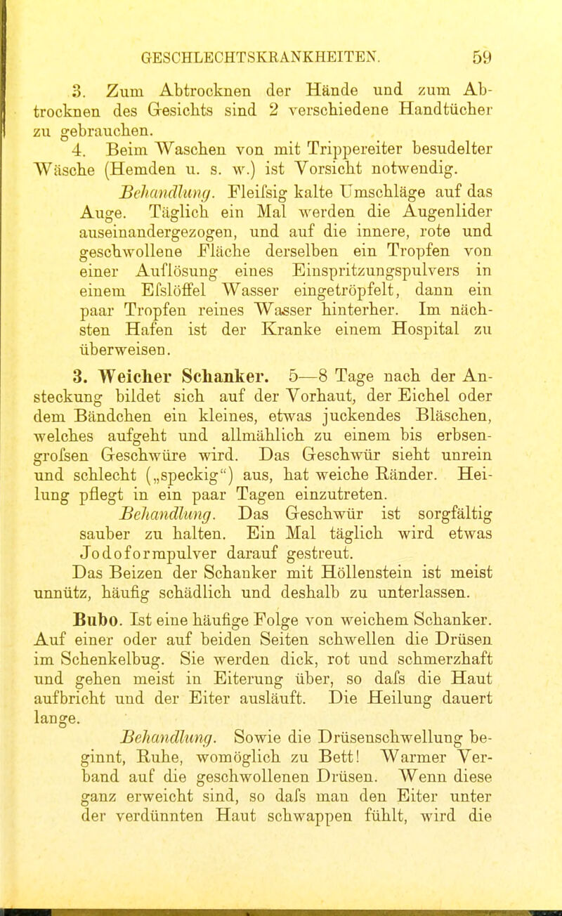 3. Zum Abtrocknen der Hände und zum Ab- trocknen des Gresichts sind 2 verschiedene Handtücher zu gebrauchen. 4. Beim Waschen von mit Trippereiter besudelter Wäsche (Hemden u. s. w.) ist Vorsicht notwendig. Behandlung. Fleifsig kalte Umschläge auf das Auge. Täglich ein Mal werden die Augenlider auseinandergezogen, und auf die innere, rote und geschwollene Mäche derselben ein Tropfen von einer Auflösung eines Einspritzungspulvers in einem Efslöffel Wasser eingetröpfelt, dann ein paar Tropfen reines Wasser hinterher. Im näch- sten Hafen ist der Kranke einem Hospital zu überweisen. 3. Weicher Schanker. 5—8 Tage nach der An- steckung bildet sich auf der Vorhaut, der Eichel oder dem Bändchen ein kleines, etwas juckendes Bläschen, welches aufgeht und allmählich zu einem bis erbsen- grofsen Geschwüre wird. Das Geschwür sieht unrein und schlecht („speckig) aus, hat weiche Ränder. Hei- lung pflegt in ein paar Tagen einzutreten. Behandlung. Das Geschwür ist sorgfältig sauber zu halten. Ein Mal täglich wird etwas Jodoformpulver darauf gestreut. Das Beizen der Schanker mit Höllenstein ist meist unnütz, häufig schädlich und deshalb zu unterlassen. Bubo. Ist eine häufige Folge von weichem Schanker. Auf einer oder auf beiden Seiten schwellen die Drüsen im Schenkelbug. Sie werden dick, rot und schmerzhaft und gehen meist in Eiterung über, so dafs die Haut aufbricht und der Eiter ausläuft. Die Heilung dauert lange. Behandlung. Sowie die Drüsenschwellung be- ginnt, Buhe, womöglich zu Bett! Warmer Ver- band auf die geschwollenen Drüsen. Wenn diese ganz erweicht sind, so dafs man den Eiter unter der verdünnten Haut schwappen fühlt, wird die