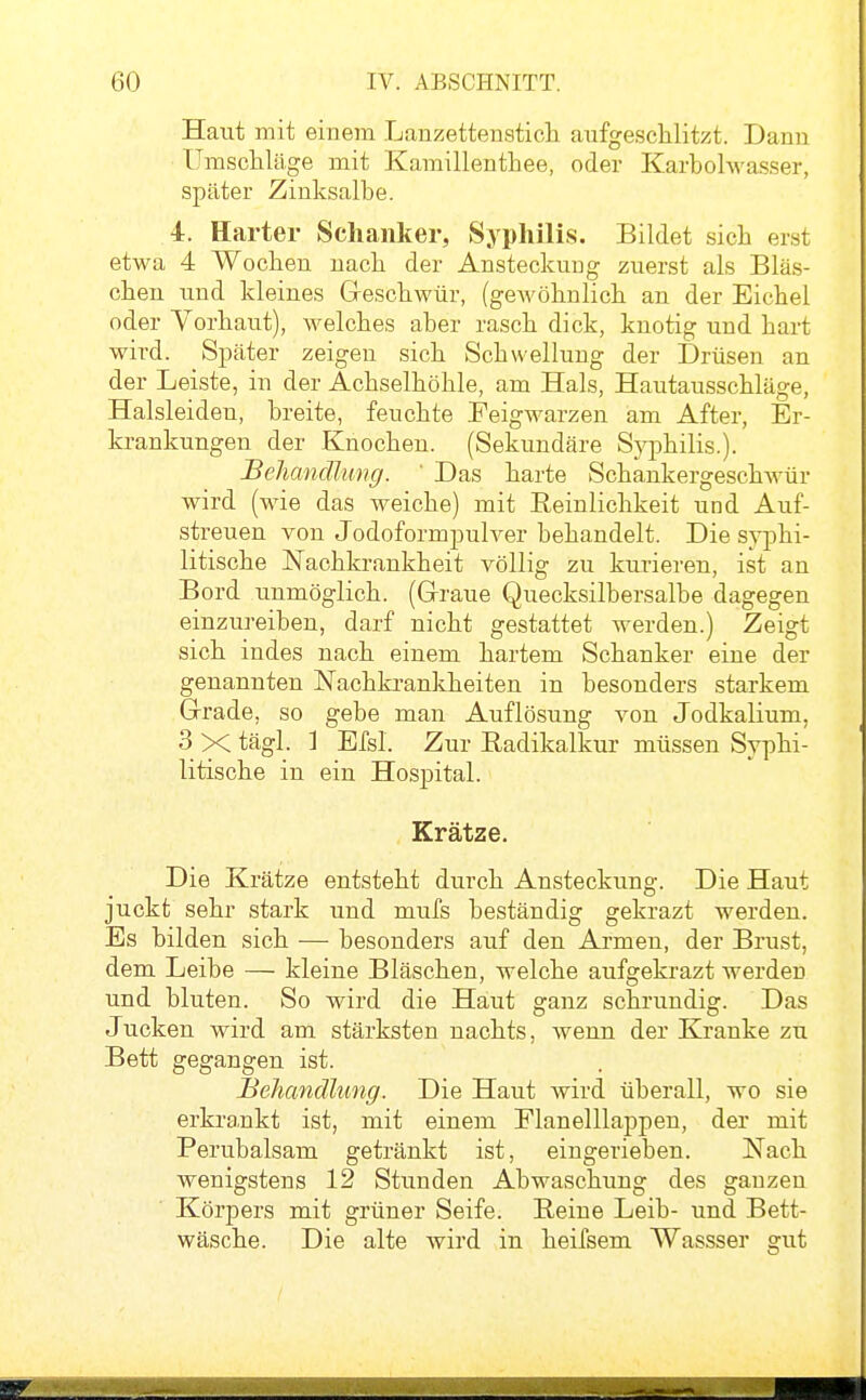 Haut mit einem Lanzettensticli aufgeschlitzt. Dann Umschläge mit Kamillenthee, oder Karbohvasser, später Zinksalbe. 4. Harter Schanker, Syphilis. Bildet sich erst etwa 4 Wochen nach der Ansteckung zuerst als Bläs- chen und kleines Greschwür, (gewöhnlich an der Eichel oder Vorhaut), welches aber rasch dick, knotig und hart wird. Später zeigen sich Schwellung der Drüsen an der Leiste, in der Achselhöhle, am Hals, Hautausschläge, Halsleiden, breite, feuchte Peigwarzen am After, Er- krankungen der Knochen. (Sekundäre S}q5hilis.). Behandlung. ' Das harte Schankergeschwür wird (wie das A^eiche) mit Eeinlichkeit und Auf- streuen von Jodoformpulver behandelt. Die syphi- litische Nachkrankheit völlig zu kurieren, ist an Bord unmöglich. (Graue Quecksilbersalbe dagegen einzureiben, darf nicht gestattet werden.) Zeigt sich indes nach einem hartem Schanker eine der genannten Nachki-ankheiten in besonders starkem Grrade, so gebe man Auflösung von Jodkalium, 3 X tägl. ] Efsl. Zur Radikalkur müssen Syphi- litische in ein Hospital. Krätze. Die Krätze entsteht durch Ansteckung. Die Haut juckt sehr stark und mufs beständig gekrazt werden. Es bilden sich — besonders auf den Armen, der Brust, dem Leibe — kleine Bläschen, welche aufgekrazt werden und bluten. So wird die Haut ganz schrundig. Das Jucken wird am stärksten nachts, wenn der Kranke zu Bett gegangen ist. Behandlung. Die Haut wird überall, wo sie erkrankt ist, mit einem Elanelllappen, der mit Perubalsam getränkt ist, eingerieben. Nach wenigstens 12 Stunden Abwaschung des ganzen Körpers mit grüner Seife. Eeiue Leib- und Bett- wäsche. Die alte wird in heifsem Wassser gut