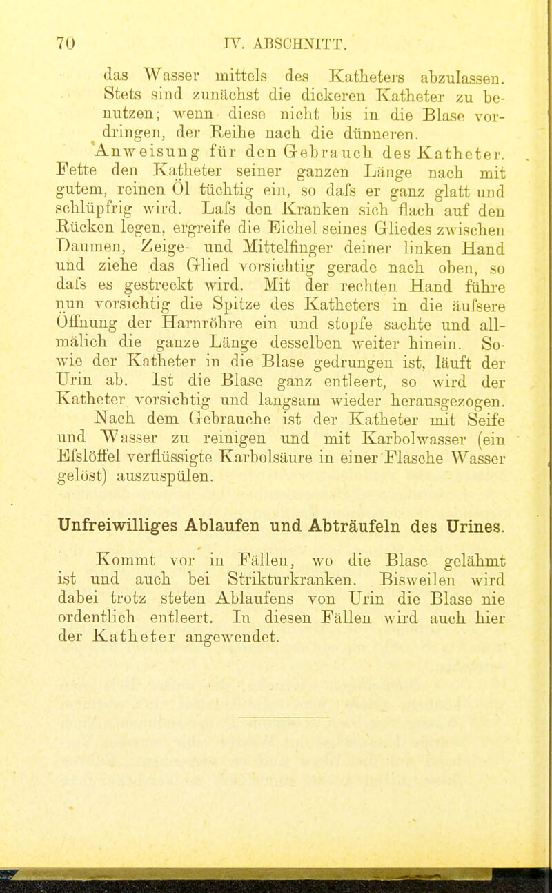 das Wasser mittels des Katheters abzulassen. Stets sind zunächst die dickeren Katheter zu be- nutzen; wenn diese nicht bis in die Blase vor- dringen, der Reihe nach die dünneren. 'AnAveisung für den Grebrauch des Katheter. Fette den Katheter seiner ganzen Länge nach mit gutem, reinen Öl tüchtig ein, so dafs er ganz glatt und schlüpfrig wird. Lafs den Kranken sich flach auf den Eücken legen, ergreife die Eichel seines Gliedes zwischen Daumen, Zeige- und Mittelfinger deiner linken Hand und ziehe das Grlied vorsichtig gerade nach oben, so dafs es gestreckt wird. Mit der rechten Hand führe nun vorsichtig die Spitze des Katheters in die äufsere Öffnung der Harnröhre ein und stopfe sachte und all- mälich die ganze Länge desselben weiter hinein. So- wie der Katheter in die Blase gedrungen ist, läuft der Urin ab. Ist die Blase ganz entleert, so wird der Katheter vorsichtig und langsam wieder herausgezogen. Nach dem Gebrauche ist der Katheter mit Seife und Wasser zu reinigen und mit Karbolwasser (ein El'slöffel verflüssigte Karbolsäure in einer Flasche Wasser gelöst) auszuspülen. Unfreiwilliges Ablaufen und Abträufeln des ürines. Kommt vor in Fällen, wo die Blase gelähmt ist und auch bei Strikturkranken. Bisweilen wird dabei trotz steten Ablaufeus von Urin die Blase nie ordentlich entleert. In diesen Fällen wird auch hier der Katheter angewendet.