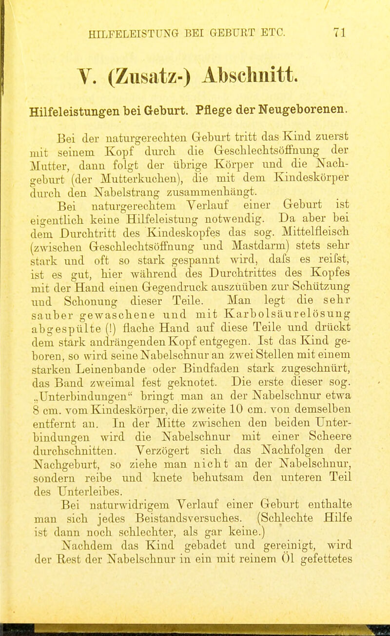 V. (Zusatz-) Abschnitt. Hilfeleistungen bei Geburt. Pflege der Neugeborenen. Bei der naturgerechten Geburt tritt das Kind zuerst mit seinem Kopf durch die GresclileclitsöfFnung der Mutter, dann folgt der übrige Körper und die Nach- geburt (der Mutterkuchen), die mit dem Kindeskörper durch den Nabelstrang zusammenhängt. Bei naturgerechtem Verlauf einer Geburt ist eigentlich keine Hilfeleistung notwendig. Da aber bei dem Durchtritt des Kindeskopfes das sog. Mittelfleisch (zwischen Geschlechtsöffnung und Mastdarm) stets sehr stark und oft so stark gespannt wird, dafs es reifst, ist es gut, hier während des Durchtrittes des Kopfes mit der Hand einen Gegendruck auszuüben zur Schützung und Schonung dieser Teile. Man legt die sehr sauber gewaschene und mit Karbolsäurelösung abgespülte (!) flache Hand auf diese Teile und drückt dem stark andrängenden Kopf entgegen. Ist das Kind ge- boren, so wird seine Nabelschnur an zwei Stellen mit einem starken Leinenbande oder Bindfaden stark zugeschnürt, das Band zweimal fest geknotet. Die erste dieser sog. ..Unterbindungen bringt man an der Nabelschnur etwa 8 cm. vom Kindeskörper, die zweite 10 cm. von demselben entfernt au. In der Mitte zwischen den beiden Unter- bindungen wird die Nabelschnur mit einer Scheere durchschnitten. Verzögert sich das Nachfolgen der Nachgeburt, so ziehe man nicht an der Nabelschnur, sondern reibe und knete behutsam den unteren Teil des Unterleibes. Bei naturwidrigem Verlauf einer Geburt enthalte man sich jedes Beistandsversuches. (Schlechte Hilfe ist dann noch schlechter, als gar keine.) Nachdem das Kind gebadet und gereinigt, wird der Rest der Nabelschnur in ein mit reinem Öl gefettetes