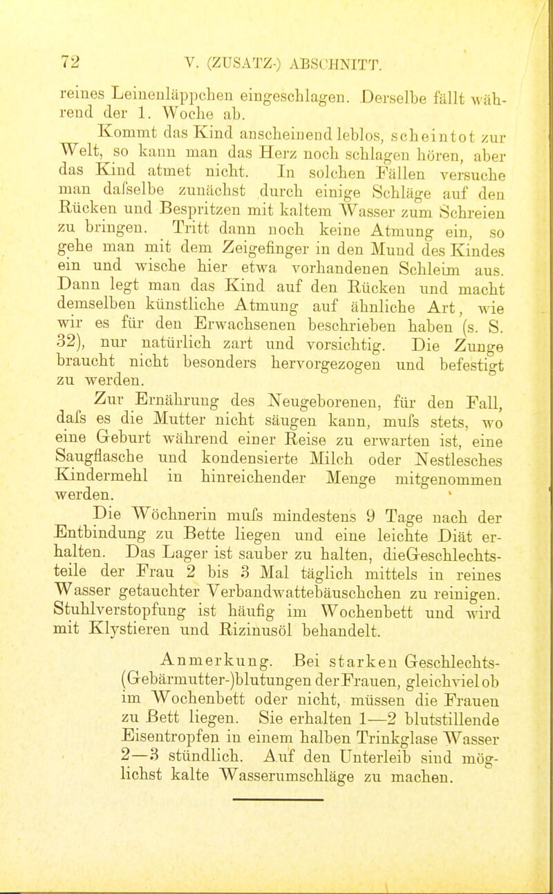 reines Leiuenläppchen eingesclilageu. Derselbe fällt M'äh- rend der 1. Woche ab. Kommt das Kind anscheinend leblos, scheintot zur Welt, so kann man das Ken noch schlagen höi'en, aber das Kind atmet nicht. In solchen Fällen versuche man dafselbe zunächst durch einige Schläge auf den Euchen und Bespritzen mit kaltem Wasser zum Schreien zu bringen. Tritt dann noch keine Atmung ein, so gehe man mit dem Zeigefinger in den Mund des Kindes ein und wische hier etwa vorhandenen Schleim aus. Dann legt man das Kind auf den Rücken und macht demselben künstliche Atmung auf ähnliche Art, wie wir es für den Erwachsenen beschrieben haben (s S 32), nur natürlich zart und vorsichtig. Die Zunge braucht nicht besonders hervorgezogen und befestigt zu werden. Zur Ernährung des Neugeborenen, für den Fall, dafs es die Mutter nicht säugen kann, mufs stets, wo eine Geburt während einer Reise zu erwarten ist, eine Saugflasche und kondensierte Milch oder Nestlesches Kindermehl in hinreichender Menge mitgenommen werden. Die Wöchnerin mufs mindestens 9 Tage nach der Entbindung zu Bette liegen und eine leichte Diät er- halten. Das Lager ist sauber zu halten, dieGreschlechts- teile der Frau 2 bis 3 Mal täglich mittels in reines Wasser getauchter Verbandwattebäuschchen zu reinigen. Stuhlverstopfung ist häufig im Wochenbett und wird mit Klystieren und Rizinusöl behandelt. Anmerkung. Bei starken Geschlechts- (Gebärmutter-)blutungen der Frauen, gleichviel ob im Wochenbett oder nicht, müssen die Frauen zu Bett liegen. Sie erhalten 1—2 blutstillende Eisentropfen in einem halben Trinkglase Wasser 2—3 stündlich. Auf den Unterleib sind mög- lichst kalte Wasserumschläge zu machen.
