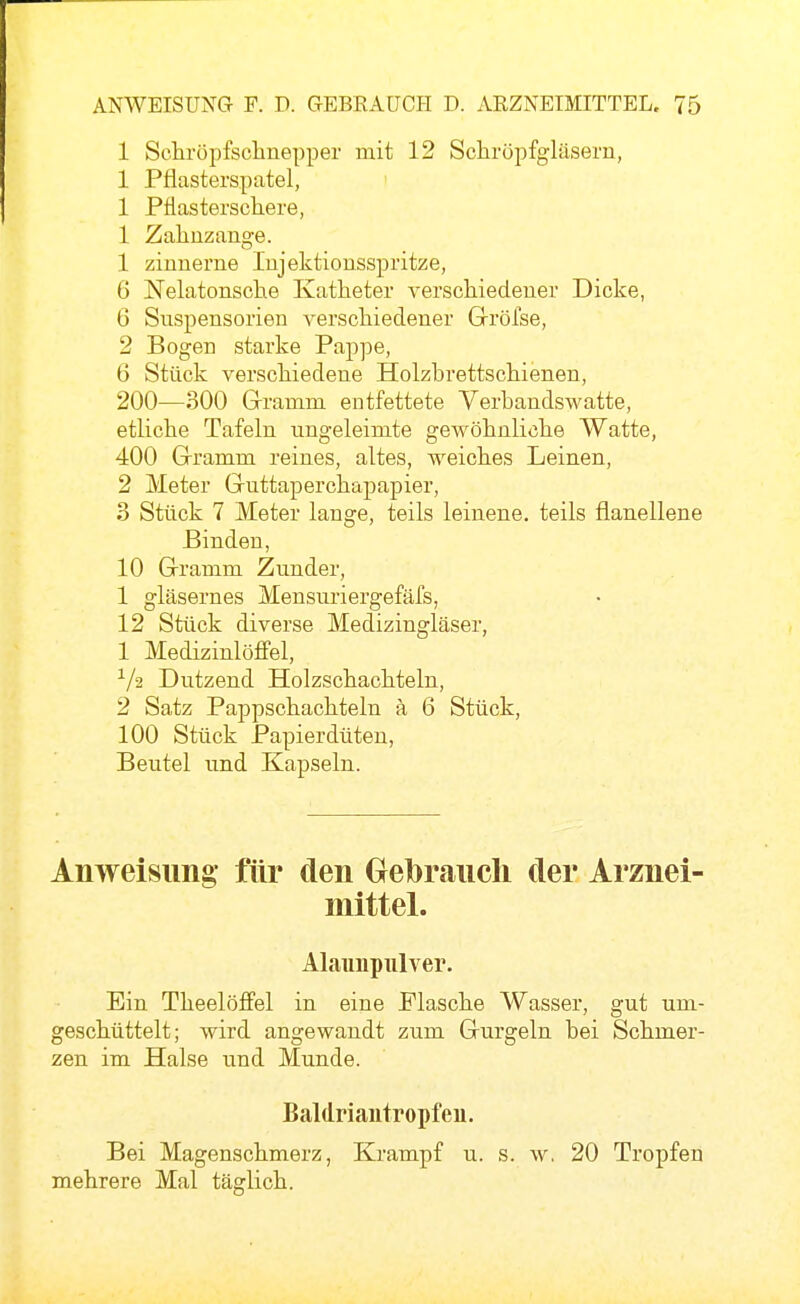 1 Schröpfsclinepper mit 12 Scliröpfgläsern, 1 Pflasterspatel, 1 Pflasterschere, 1 Zahuzange. 1 zinnerne Injektionsspritze, 6 Nelatonsche Katheter verschiedener Dicke, 6 Suspensorien verschiedener Gröfse, 2 Bogen starke Pappe, 6 Stück verschiedene Holzhrettschienen, 200—300 Gramm entfettete Yerbandswatte, etliche Tafeln ungeleimte gewöhnliche Watte, 400 Gramm reines, altes, weiches Leinen, 2 Meter Guttaperchapapier, 3 Stück 7 Meter lange, teils leinene, teils flanellene Binden, 10 Gramm Zunder, 1 gläsernes Mensuriergefäfs, 12 Stück diverse Medizingläser, 1 Medizinlöffel, ■^/2 Dutzend Holzschachteln, 2 Satz Pappschachteln ä 6 Stück, 100 Stück Papierdüten, Beutel und Kapseln. Anweisimg für den Grebraucli der Arznei- mittel. Alaunpiilver. Ein Theelöffel in eine Flasche Wasser, gut um- geschüttelt; wird angewandt zum Gurgeln bei Schmer- zen im Halse und Munde. Baldriantropfen. Bei Magenschmerz, Krampf u. s. w. 20 Tropfen mehrere Mal täglich.