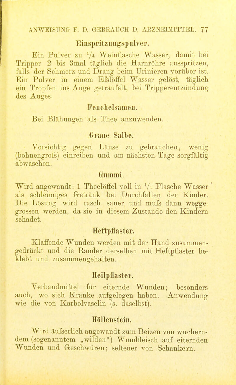 Eiuspi'itzuugspiilver. Ein Pulver zu ^/i Weinflasche Wasser, damit bei Tripper 2 bis 3mal täglich die Harnröhre ausspritzen, falls der Schmerz und Drang beim Urinieren vorüber ist. Ein Pulver in einem EfslöfFel Wasser gelöst, täglich ein Tropfen ins Auge geträufelt, bei Tripperentzündung des Auges. Feuclielsameu. Bei Blähungen als Thee anzuwenden. Graue Salbe. Yorsichtig gegen Läuse zu gebrauchen, wenig (bohnengrofs) einreiben und am nächsten Tage soi'gfältig abwaschen. Gummi. Wird angewandt: 1 Theelöffel voll in Flasche Wasser als schleimiges Gretränk bei Durchfällen der Kinder. Die Lösung wird rasch sauer und mufs dann wegge- grossen werden, da sie in diesem Zustande den Kindern schadet. Heftpflaster. Klaffende Wunden werden mit der Hand zusammen- gedrückt und die Ränder derselben mit Heftpflaster be- klebt und zusammengehalten. Heilpflaster. Verbandmittel für eiternde Wunden; besonders auch, wo sich Kranke aufgelegen haben. Anwendung wie die von Karbolvaselin (s. daselbst). Hölleusteiu. Wird äufserlich angewandt zum Beizen von wuchern- dem (sogenanntem „wilden) Wundfleisch auf eiternden Wunden und Geschwüren; seltener von Schankern.
