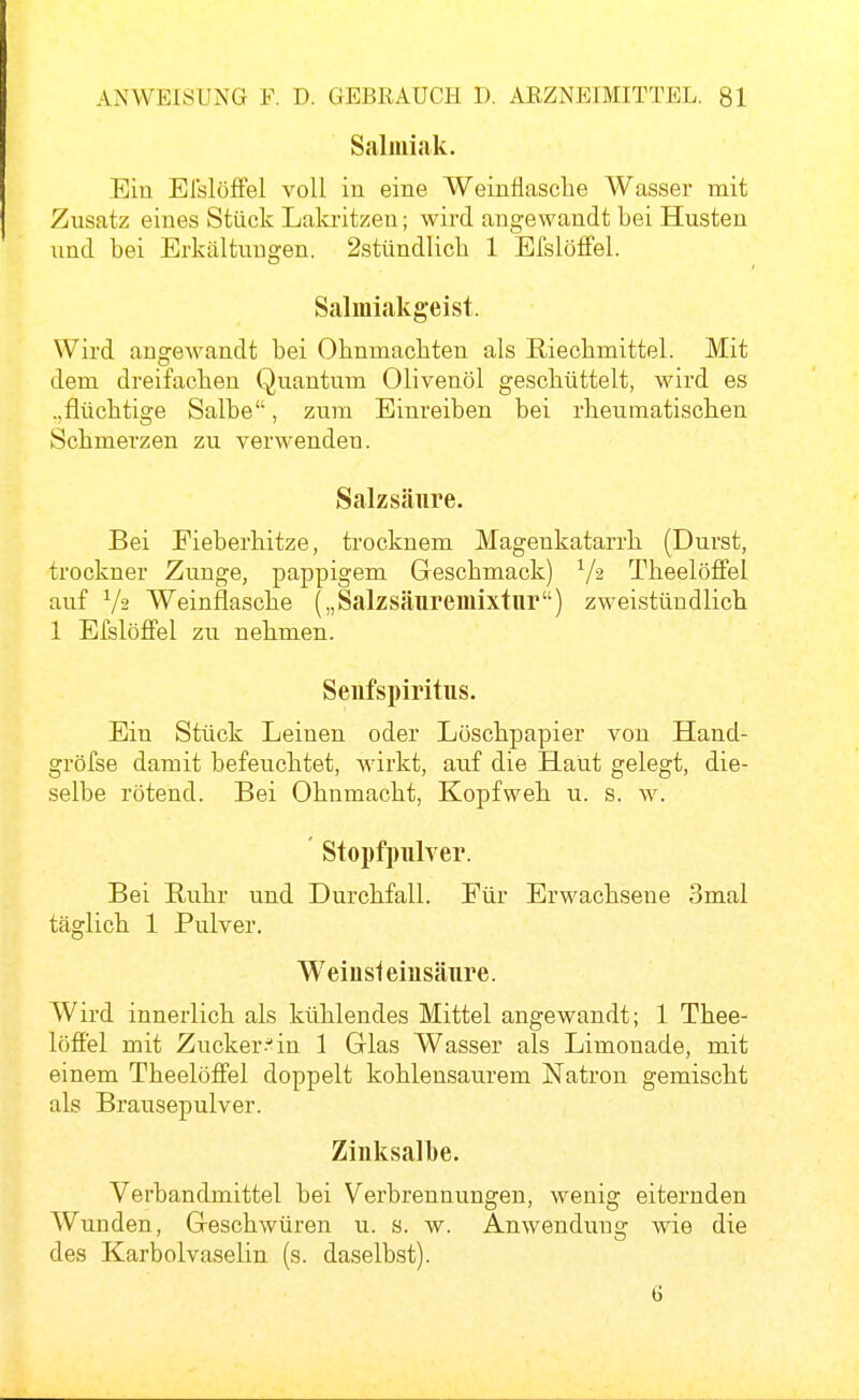 Salmiak. Ein El'slöfFel voll in eine Weinflasche Wasser mit Zusatz eines Stück Lakritzen; wird angewandt bei Husten und bei Erkältungen. 2stündlicb 1 EfsIöfFel. Salmiakgeist. Wird angewandt bei Ohnmächten als Riechmittel. Mit dem dreifachen Quantum Olivenöl geschüttelt, wird es ..flüchtige Salbe, zum Einreiben bei rheumatischen Schmerzen zu verwenden. Salzsäure. Bei Fieberhitze, trocknem Magenkatarrh (Durst, trockner Zunge, pappigem Geschmack) ^/a Theelöffel auf V2 Weinflasche („Salzsäuremixtur) zweistündlich 1 Efslöffel zu nehmen. Seufspiritus. Ein Stück Leinen oder Löschpapier von Hand- gröfse damit befeuchtet, wirkt, auf die Haut gelegt, die- selbe rötend. Bei Ohnmacht, Kopfweh u. s. w. Stopfpulver. Bei Ruhr und Durchfall. Für Erwachsene 3mal täglich 1 Pulver. Weinsleiusäure. Wird innerlich als küh.lendes Mittel angewandt; 1 Thee- löffel mit Zucker--^in 1 Glas Wasser als Limonade, mit einem Theelöff'el doppelt kohlensaurem Natron gemischt als Brausepulver. Zinksalbe. Verbandmittel bei Verbrennungen, wenig eiternden Wunden, Geschwüren u. s. w. Anwendung wie die des Karbolvaselin (s. daselbst).