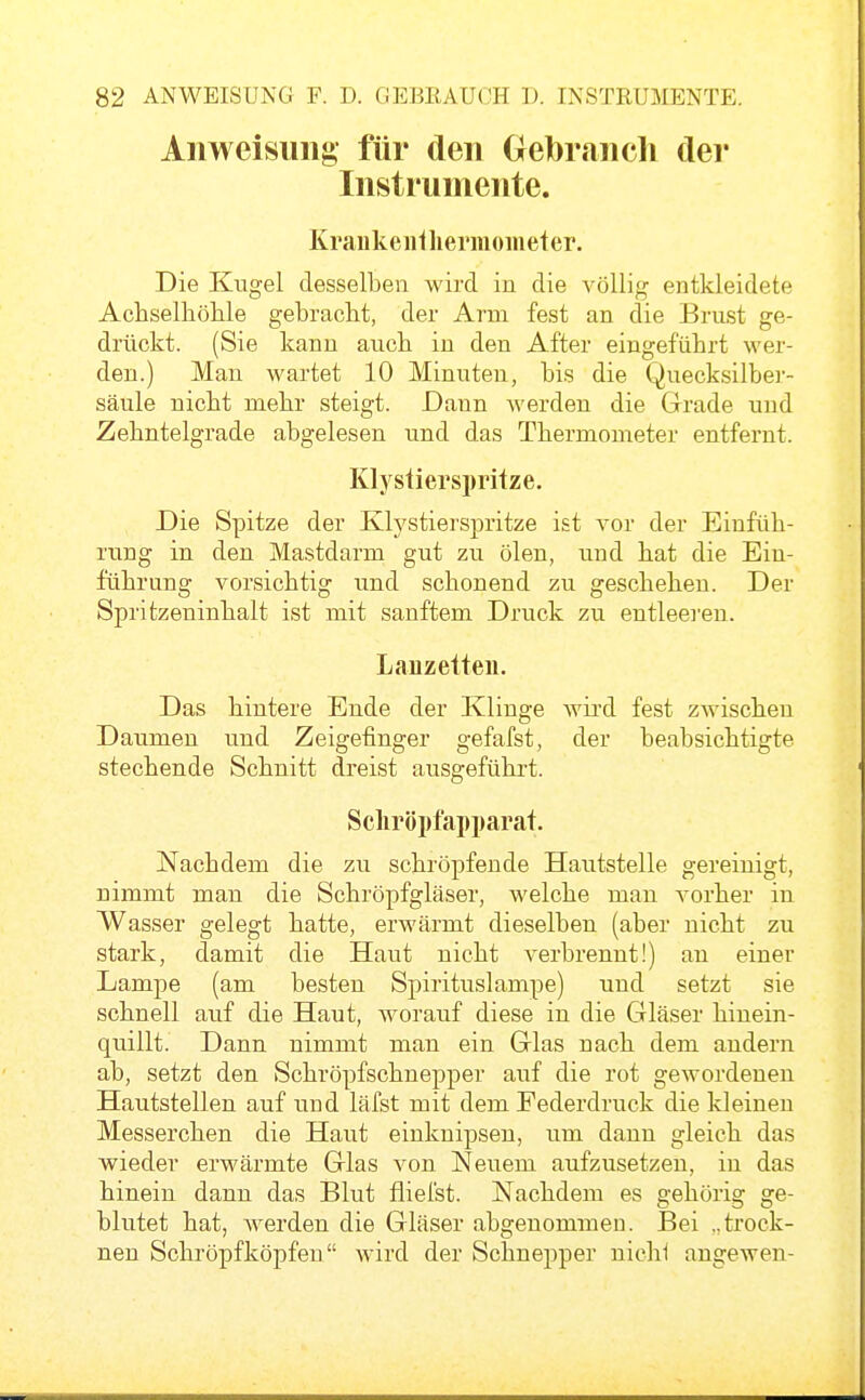 Anweisung für den Gebrancli der Instrumente. Kraukeiilliermometer. Die Kugel desselben wird in die völlig entkleidete Achselliöhle gebracht, der Arm fest an die Brust ge- drückt. (Sie kann aucb in den After eingeführt wer- den.) Man M'artet 10 Minuten, bis die Quecksilbei-- säule nicht mehr steigt. Dann Averden die Grade und Zehntelgrade abgelesen und das Thermometer entfernt. Klystierspritze. Die Spitze der Klystierspritze ist vor der Einfüh- rung in den Mastdarm gut zu ölen, und hat die Ein- führnng vorsichtig und schonend zu geschehen. Der Spritzeninhalt ist mit sanftem Druck zu entleei'en. Lanzetten. Das hintere Ende der Klinge Avird fest zAvischen Daumen und Zeigefinger gefafst, der beabsichtigte stechende Schnitt dreist ausgeführt. Scliröpfapparat. Nachdem die zu schröpfende Hautstelle gereinigt, nimmt man die Schröpfgläser, welche man vorher in Wasser gelegt hatte, erwärmt dieselben (aber nicht zu stark, damit die Haut nicht verbrennt!) an einer Lampe (am besten Spirituslampe) und setzt sie schnell auf die Haut, worauf diese in die Gläser hinein- quillt. Dann nimmt man ein Glas nach dem andern ab, setzt den Schröpfschnepper auf die rot gewordenen Hautstellen auf und läfst mit dem Federdruck die kleinen Messerchen die Haut einknipsen, um dann gleich das wieder erwärmte Glas von Neuem aufzusetzen, in das hinein dann das Blut fliel'st. Nachdem es gehörig ge- blutet hat, Averden die Gläser abgenommen. Bei ..trock- nen Schröpf köpfen wird der Schnepper nichi angewen-