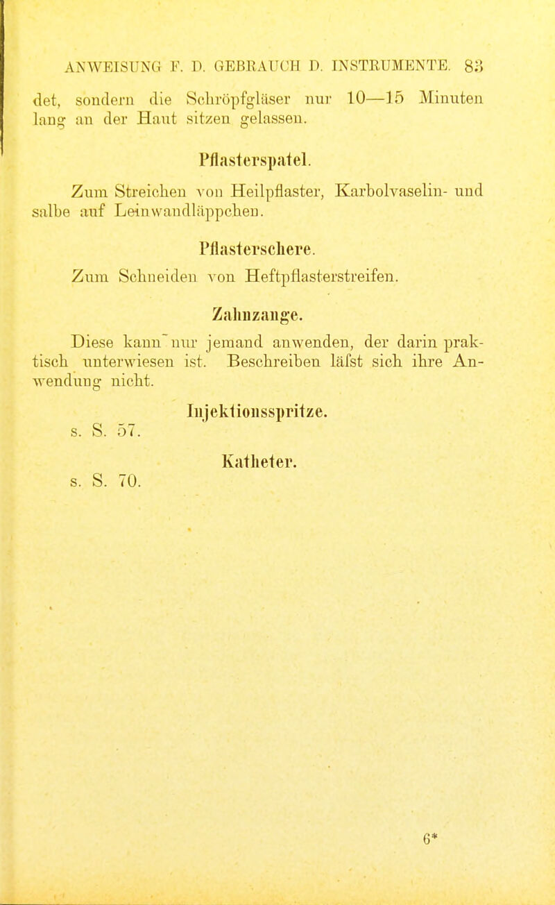 det, sondern die Scliröpfgläser nur 10—15 Minuten lang an der Haut sitzen gelassen. Pfltister Spatel. Zum Streichen \on Heilpflaster, Karbolvaselin- und salbe auf Leinwaudläppclien. Pflastei'scliere. Zum Schneiden von Heftpflasterstreifen. Zalinzaiige. Diese kannnur jemand anwenden, der darin prak- tisch unterwiesen ist. Beschreiben läfst sich ihre An- wendung nicht. lujeküoiisspritze. s. S. 57. Katheter. s. S. 70.