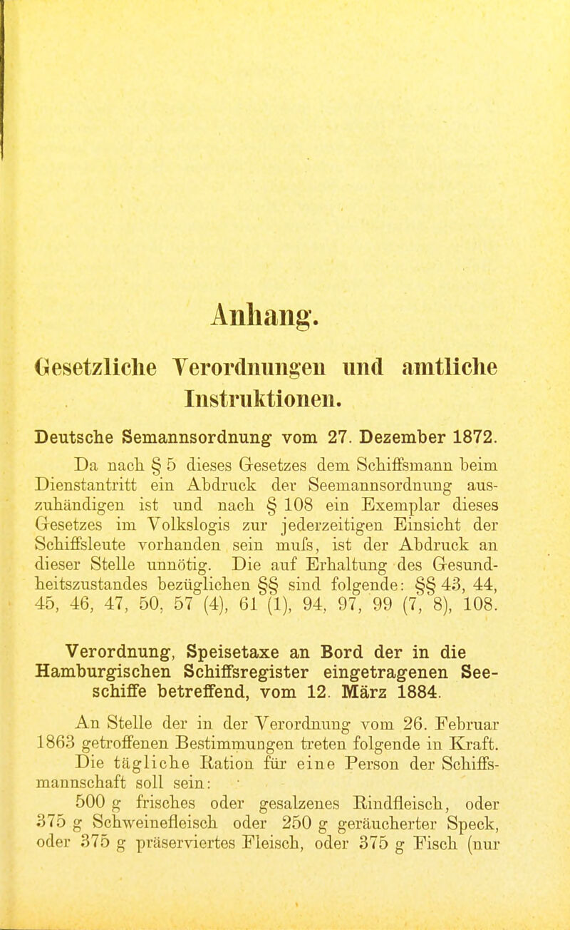 Anhang. Gesetzliche Yerordnungeu und amtliche Instruktionen. Deutsche Semannsordnung vom 27. Dezember 1872. Da nach § 5 dieses Gesetzes dem SchifFsmann beim Dienstantritt ein Abdruck der Seemannsordnnng aus- zuhändigen ist und nach § 108 ein Exemplar dieses Gesetzes im Volkslogis zur jederzeitigen Einsicht der SchiflFsleute vorhanden sein mufs, ist der Abdruck an dieser Stelle unnötig. Die auf Erhaltung des Gesund- heitszustandes bezüglichen §§ sind folgende: §§ 43, 44, 45, 46, 47, 50, 57 (4), 61 (1), 94, 97, 99 (7, 8), 108. Verordnung, Speisetaxe an Bord der in die Hamburgischen Schiffsregister eingetragenen See- schiffe betreffend, vom 12. März 1884. An Stelle der in der Verordnung vom 26. Februar 1863 getroffenen Bestimmungen ti-eten folgende in Kraft. Die tägliche Ration für eine Person der Schiffs- mannschaft soll sein: 500 g frisches oder gesalzenes Rindfleisch, oder 375 g Schweinefleisch oder 250 g geräucherter Speck, oder 375 g präserviertes Fleisch, oder 375 g Fisch (nur