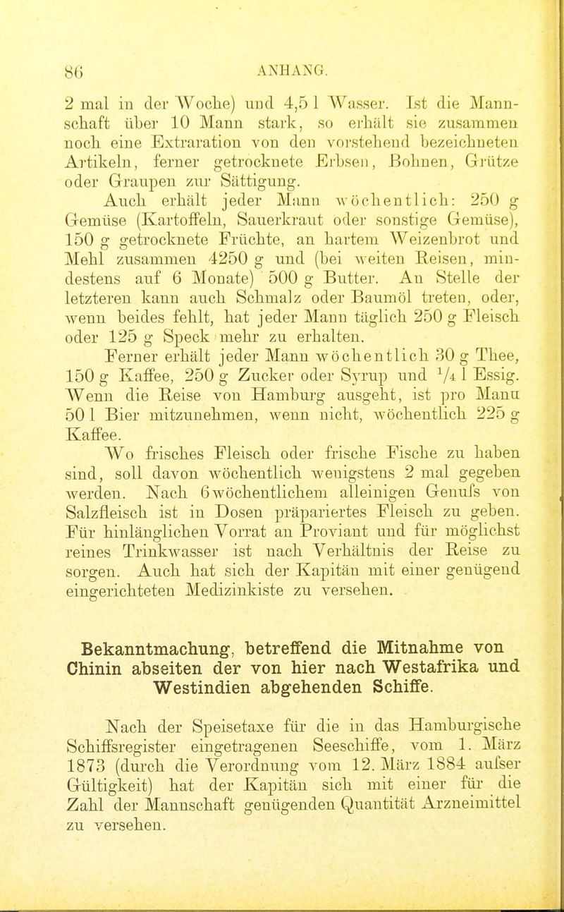 2 mal iu der Woclie) uud 4,5 1 AVasser. Ist die Mana- scliaft über 10 Mann stark, so erhält sie zusammen nocli eine Extraration von den vorstehend bezeichneten Artikehi, ferner getrocknete Erbsen, Bohnen, Gi-ütze oder Graupen zur Sättigung. Auch erhält jeder Mann wöchentlich: 250 g Gemüse (Kartoffeln, Sauerkraut oder sonstige Gemüse), 150 g getrocknete Früchte, an hartem Weizenbrot und Mehl zusammen 4250 g und (bei Aveiten Reisen, min- destens auf 6 Monate) 500 g Butter. An Stelle der letzteren kann auch Schmalz oder Baumöl treten, oder, wenn beides fehlt, hat jeder Mann täglich 250 g Fleisch oder 125 g Speck mehr zu erhalten. Ferner erhält jeder Mann wöchentlich 30 g Thee, 150 g Kaffee, 250 g Zucker oder Syrup und 1 Essig. Wenn die Beise von Hamburg ausgeht, ist pro Manu 501 Bier mitzunehmen, wenn nicht, wöchentlich 225 g Kaffee. Wo frisches Fleisch oder frische Fische zu haben sind, soll davon wöchentlich wenigstens 2 mal gegeben werden. Nach 6 wöchentlichem alleinigen Genufs von Salzfleisch ist in Dosen präpariertes Fleisch zu geben. Für hinlänglichen Vorrat an Proviant und für möglichst reines Trinkwasser ist nach Verhältnis der Reise zu sorgen. Auch hat sich der Kapitän mit einer genügend eingerichteten Medizinkiste zu versehen. Bekanntmachung-, betreffend die Mitnahme von Chinin abseiten der von hier nach Westafrika und Westindien abgehenden Schiffe. Nach der Speisetaxe für die in das Hamburgische Schiffsregister eingetragenen Seeschiffe, vom 1. März 1873 (durch die Verordnung vom 12. März 1884 aufser Gültigkeit) hat der Kapitän sich mit einer für die Zahl der Mannschaft genügenden Quantität x^rzneimittel zu versehen.