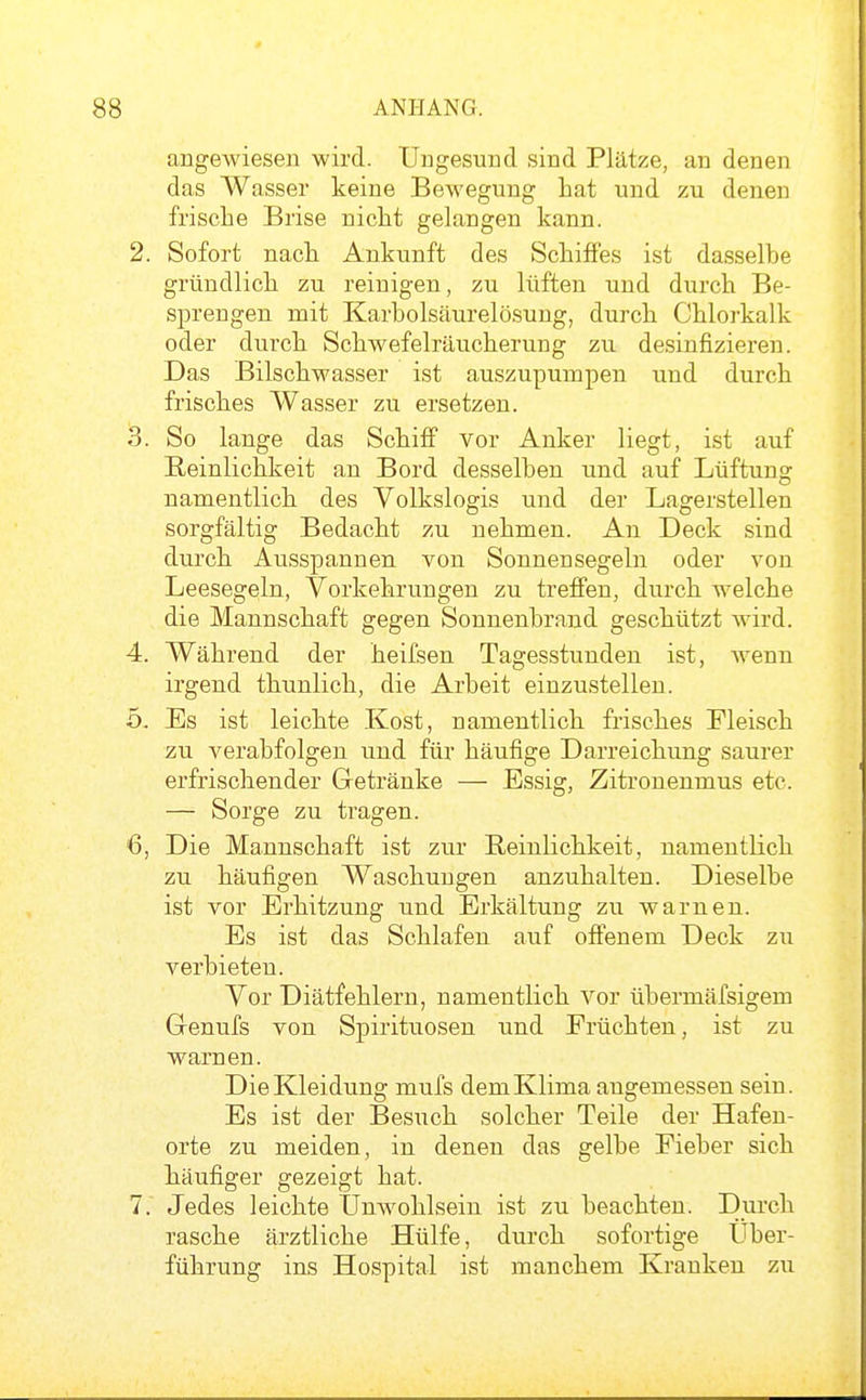 angewiesen wird. Ungesund sind Plätze, an denen das Wasser keine Bewegung hat und zu denen frische Brise nicht gelangen kann. 2. Sofort nach Ankunft des Schiffes ist dasselbe gründlich zu reinigen, zu lüften und durch Be- sprengen mit Karbolsäurelösung, durch Chlorkalk oder durch Schwefelräucherung zu desinfizieren. Das Bilschwasser ist auszupumpen und durch frisches Wasser zu ersetzen. 3. So lange das Schiff vor Anker liegt, ist auf Reinlichkeit an Bord desselben und auf Lüftung namentlich des Volkslogis und der Lagerstellen sorgfältig Bedacht zu nehmen. An Deck sind durch Ausspannen von Sonnensegeln oder von Leesegeln, Vorkehrungen zu treffen, durch welche die Mannschaft gegen Sonnenbrand geschützt wird. 4. Während der heifsen Tagesstunden ist, wenn irgend thunlich, die Arbeit einzustellen. 5. Es ist leichte Kost, namentlich frisches Fleisch zu verabfolgen und für häufige Darreichung saurer erfrischender Getränke — Essig, Zitronenmus etc. — Sorge zu tragen. 6. Die Mannschaft ist zur Reinlichkeit, namentlich zu häufigen Waschungen anzuhalten. Dieselbe ist vor Erhitzung und Erkältung zu warnen. Es ist das Schlafen auf offenem Deck zu verbieten. Vor Diätfehlern, namentlich vor übermäfsigem Gennfs von Spirituosen und Früchten, ist zu warnen. Die Kleidung mufs dem Klima angemessen sein. Es ist der Besuch solcher Teile der Hafen- orte zu meiden, in denen das gelbe Fieber sich häufiger gezeigt hat. 7. Jedes leichte Unwohlsein ist zu beachten. Durch rasche ärztliche Hülfe, durch sofortige Über- führung ins Hospital ist manchem Kranken zu
