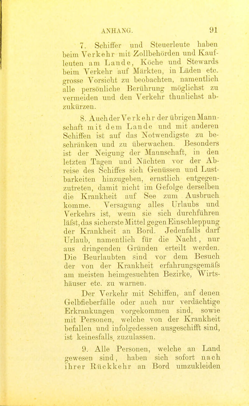 7. Schiffer und Steuerleute haben heim Verkehr mit Zollhehörden imd Kauf- leuten am Lande, Köche und Stewards heim Verkehr auf Märkten, in Läden etc, grosse Vorsicht zu beobachten, namentlich alle persönliche Berührung möglichst zu vermeiden und den Verkehr thunlichst ab- zukürzen. 8. Auch derVer kehr der übrigen Mann- schaft mit dem Lande und mit anderen Schiff'en ist auf das Notwendigste zu be- schränken und zu überwachen. Besonders ist der Neigung der Mannschaft, in den letzten Tagen und Nächten vor der Ab- reise des Schiffes sich Genüssen und Lust- barkeiten hinzugeben, ernstlich entgegen- zutreten, damit nicht im Gefolge derselben die Krankheit auf See zum Ausbruch komme. Versagung alles Urlaubs und Verkehrs ist, wenn sie sich durchführen läfst, das sicherste Mittel gegen Einschleppung der Krankheit an Bord. Jedenfalls darf Urlaub, namentlich für die Nacht, nur aus dringenden Gründen erteilt Averden. Die Beurlaubten sind vor dem Besuch der von der Krankheit erfahrungsgemäfs am meisten heimgesuchten Bezirke, Wirts- häuser etc. zu warneu. Der Verkehr mit Schiffen, auf denen Gelbfieberfälle oder auch nur verdächtige Erkrankungen vorgekommen sind, sowie mit Personen, welche von der Krankheit befallen und infolgedessen ausgeschiff't sind, ist keinesfalls, zuzulassen. 9. Alle Personen, welche an Land gewesen sind, haben sich sofort nach ihrer Rückkehr an Bord umzukleiden