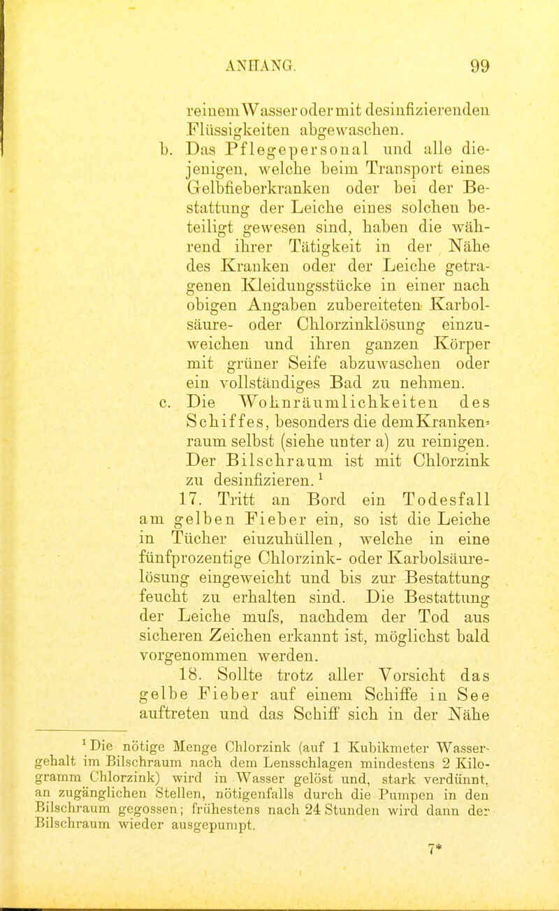 reinem Wasser oder mit desinfizierenden Flüssigkeiten abgewaschen. b. Das Pflegepersonal und alle die- jenigen, welche beim Transport eines Gelbfieberkranken oder bei der Be- stattung der Leiche eines solchen be- teiligt gewesen sind, haben die wäh- rend ihrer Tätigkeit in der Nähe des Krauken oder der Leiche getra- genen Kleidungsstücke in einer nach obigen Angaben zubereiteten Karbol- säure- oder Ghlorzinklösung einzu- weichen und ihren ganzen Körper mit grüner Seife abzuwaschen oder ein vollständiges Bad zu nehmen. c. Die Wohnräumlichkeiten des Schiffes, besonders die demKranken= räum selbst (siehe unter a) zu reinigen. Der Bilschraum ist mit Chlorzink zu desinfizieren. ^ 17. Tritt an Bord ein Todesfall am gelben Fieber ein, so ist die Leiche in Tücher einzuhüllen, welche in eine fünfprozentige Chlorzink- oder Karbolsäure- lösung eingeweicht und bis zur Bestattung feucht zu erhalten sind. Die Bestattung der Leiche mufs, nachdem der Tod aus sicheren Zeichen erkannt ist, möglichst bald vorgenommen werden. 18. Sollte trotz aller Vorsicht das gelbe Fieber auf einem Schiffe in See auftreten und das Schiff sich in der Nähe ^ Die _ nötige Menge Chlorzink (auf 1 Kubikmeter Wasser- gehalt im Bilschraum nach dem Lensschlagen mindestens 2 Kilo- gramm Chlorzink) wird in Wasser gelöst und, stark verdünnt, an zugänglichen Stellen, nötigenfalls durch die Pumpen in den Bilschraum gegossen; frühestens nach 24 Stunden wird dann der Bilschraum wieder ausgepumpt.