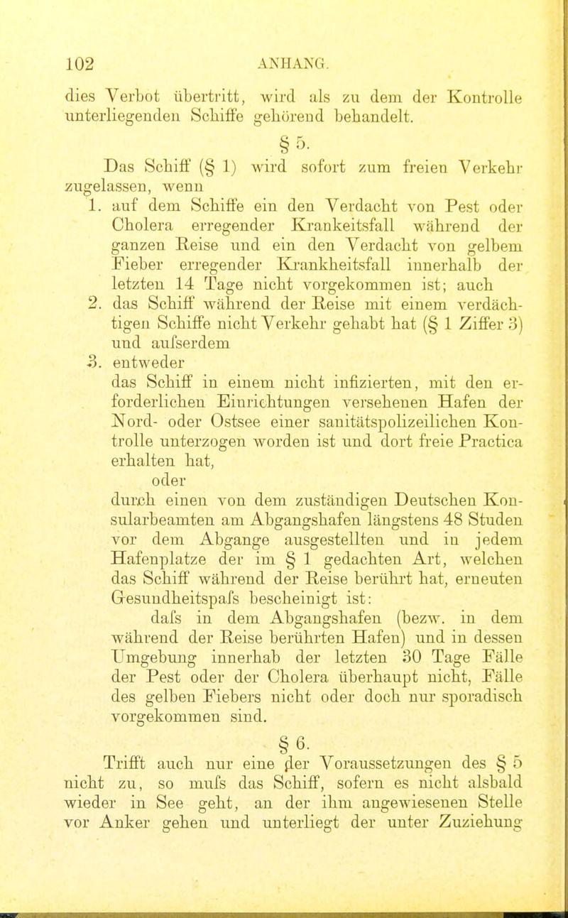 dies Verbot übertritt, wird als zu dem der Kontrolle unterliegenden Schiffe gehörend bebandelt. § Das Scbiff (§ 1) wird sofort zum freien Verkehr zugelassen, wenn 1. auf dem Schiffe ein den Verdacht von Pest oder Cholera erregender Krankeitsfall während der ganzen Reise und ein den Verdacht von gelbem Fieber erregender Krankheitsfall innerhalb der letzten 14 Tage nicht vorgekommen ist; auch 2. das Schiff während der Reise mit einem verdäch- tigen Schiffe nicht Verkehr gehabt hat (§ 1 Ziffer 3) und aufserdem 5. entweder das Schiff in einem nicht infizierten, mit den er- forderlichen Einrichtungen versehenen Hafen der Nord- oder Ostsee einer sauitätspolizeilichen Kon- trolle unterzogen worden ist und dort fi'eie Practica erhalten hat, oder durch einen von dem zuständigen Deutschen Kon- sularbeamten am Abgangshafen längstens 48 Studen vor dem Abgange ausgestellten und in jedem Hafenplatze der im § 1 gedachten Art, welchen das Schiff während der Reise berührt hat, erneuten Gresundheitspafs bescheinigt ist: dafs in dem Abgangshafen (bezw. in dem während der Reise berührten Hafen) und in dessen Umgebung innerhab der letzten 30 Tage Fälle der Pest oder der Cholera überhaupt nicht, Fälle des gelben Fiebers nicht oder doch nur sporadisch vorgekommen sind. §6- Trifft auch nur eine fler Voraussetzungen des § 5 nicht zu, so mufs das Schiff, sofern es nicht alsbald wieder in See geht, an der ihm angewiesenen Stelle vor Anker gehen und unterliegt der unter Zuziehung