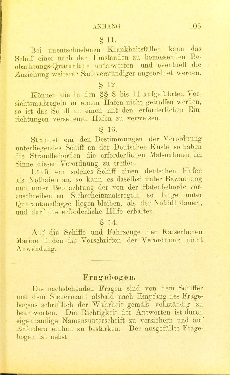 Bei uuentschiedenen Krankheitsfällen kann das Schiff einer nach den Umständen zu hemessenden Be- obachtungs-Qnarantäne unterworfen niid eventuell die Zuziehung weiterer Sachverständiger augeordnet werden. § 12. Künuen die in den §§ 8 bis 11 aufgeführten Vor- sichtsmafsregeln in einem Hafen nicht getroffen werden, so ist das Schiff an einen mit den erforderlichen Ein- richtungen versehenen Hafen zu verweisen. § 13. Strandet ein den Bestimmungen der Verordnung unterliegendes Schiff an der Deutschen Küste, so haben die Strandbehörden die erforderlichen Mafsnahmen im Sinne dieser Verordnung zu treffen. Läuft ein solches Schiff einen deutschen Hafen als Nothafen an, so kann es daselbst unter Bewachung und unter Beobachtung der von der Hafenbehörde vor- zusclii-eibenden Sicherheitsmafsregeln so lange unter Quarantäneflagge liegen bleiben, als der Notfall dauert, und darf die erforderliche Hilfe erhalten. § 14. Auf die Schiffe und Fahi'zeuge der Kaiserlichen Marine finden die Vorschriften der Verordnung nicht Anwendung. Fragetoogen. Die nachstehenden Fragen sind von dem Schiffer und dem Steuermann alsbald nach Empfang des Frage- bogens schriftlich der Wahrheit gemäfs vollständig zu beantworten. Die Bichtigkeit der Antworten ist durch eigenhändige Namensunterschrift zu versichern und auf Erfordern eidlich zu bestärken. Der ausgefüllte Frage- bogen ist nebst