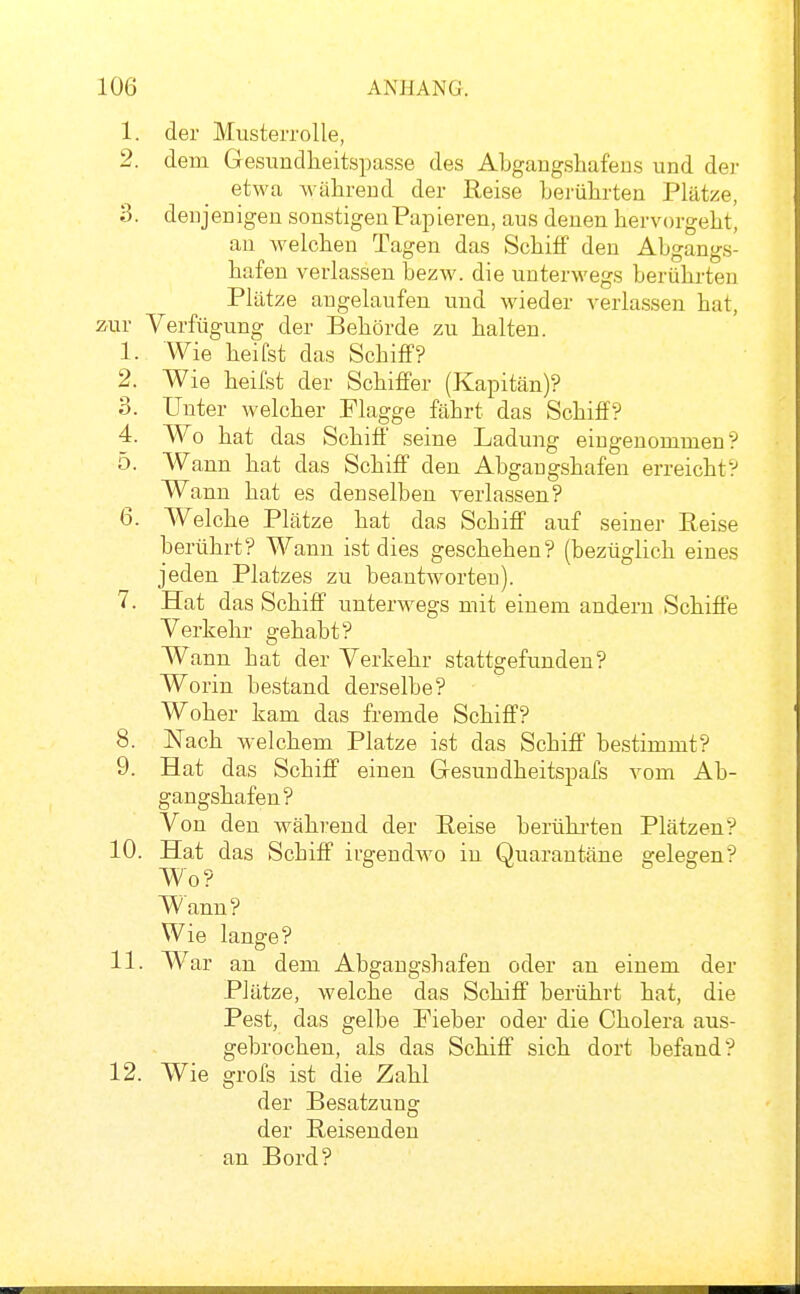 1. der Musterrolle, 2. dem Gesundheitspasse des ALgaugshafeus und dei- etwa wälireud der Reise Lerülirten Plätze, 3. deujenigen sonstigen Papieren, aus denen hervorgeht, au welchen Tagen das Schiff den Abgangs- hafen verlassen bezw. die unterwegs berührten Plätze angelaufen und wieder verlassen hat, zur Verfügung der Behörde zu halten. 1. Wie heifst das Schiflf? 2. Wie heifst der Schiffer (Kapitän)? 3. Unter welcher Flagge fäbrt das Schiff? 4. Wo hat das Schiff seine Ladung eingenommen? 5. Wann hat das Schiff den Abgangshafen erreicht? Wann hat es denselben verlassen? 6. Welche Plätze hat das Scbiff auf seiner Reise berührt? Wann ist dies geschehen? (bezüglich eines jeden Platzes zu beautAvorteu). 7. Hat das Schiff unterwegs mit einem andern Schiffe Verkehr gehabt? Wann hat der Verkehr stattgefunden? Worin bestand derselbe? Woher kam das fremde Schiff? 8. Nach welchem Platze ist das Schiff bestimmt? 9. Hat das Schiff einen Gesundheitspafs vom Ab- gangshafen? Von den während der Reise berühi-ten Plätzen? 10. Hat das Schiff irgendwo in Quarantäne gelegen? Wo? Wann? Wie lange? 11. War an dem Abgangshafen oder an einem der Plätze, welche das Schiff berührt hat, die Pest, das gelbe Fieber oder die Cholera aus- gebrochen, als das Schiff sich dort befand? 12. Wie grofs ist die Zahl der Besatzung der Reisenden an Bord?
