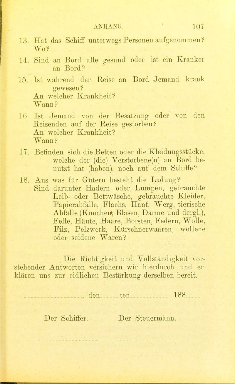 13. Hat das ScliifF unterwegs Personen aufgenommen? Wo? 14. Sind an Bord alle gesund oder ist ein Kranker an Bord? 15. Ist während der Heise an Bord Jemand krank gewesen? An welcher Krankheit? Wann? IG. Ist Jemand von der Besatzung oder von den Reisenden auf der Reise gestorben? An welcher Krankheit? Wann? 17. Befinden sich die Betten oder die Kleidungsstücke, Avelche der (die) Verstorbene(n) an Bord be- nutzt hat (haben), noch auf dem Schiffe? 18. Aus was für Gütern besteht die Ladung? Sind darunter Hadern oder Lumpen, gebrauchte Leib- oder Bettwäsche, gebrauchte Kleider, Papier abfalle, Flachs, Hanf, Werg, tierische Abfälle (Knochen» Blasen, Därme und dergl.), Felle, Häute, Haare, Borsten, Federn, Wolle, Filz, Pelzwerk, Kürschnerwaaren, wollene oder seidene Waren? Die Richtigkeit und Vollständigkeit vor- stehender Antworten versichern wir hierdurch und er- klären uns zur eidlichen Bestärkung derselben bereit. , den ten 188 Der Schiffer. Der Steuermann.