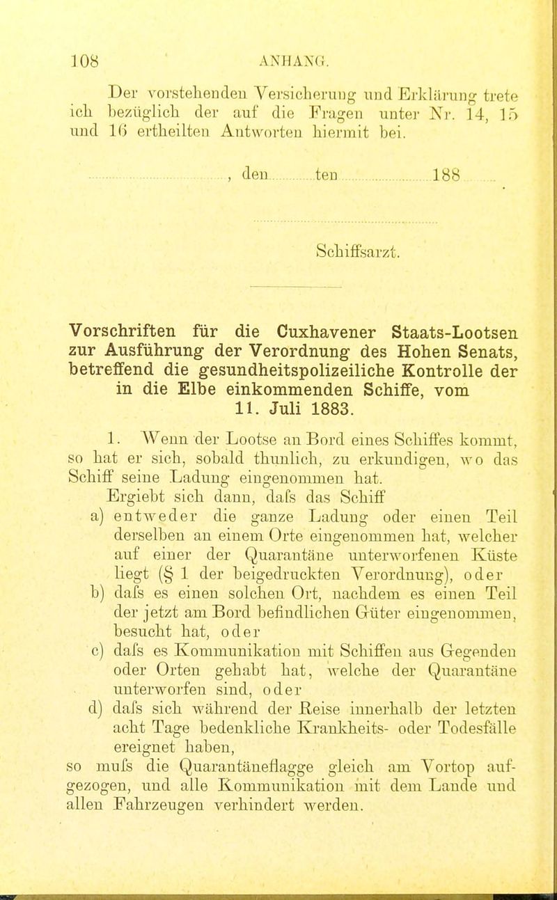 Der vorstellenden Versicherung und Erklili-ung trete ich bezüglich der auf die Fragen unter Nr. 14, 15 und l(j ertheilten Antworten hiermit bei. , den teu 188 Schiffsarzt. Vorschriften für die Cuxhavener Staats-Lootsen zur Ausführung der Verordnung des Hohen Senats, betreffend die gesundheitspolizeiliche Kontrolle der in die Elbe einkommenden Schiffe, vom 11. Juli 1883. 1. Wenn der Lootse au Bord eines Schiffes kommt, so hat er sich, sobald thunlich, zu erkundigen, wo das Schiff seine Ladung eingenommen hat. Ergiebt sich dann, dafs das Schiff a) entweder die ganze Ladung oder einen Teil derselben an einem Orte eingenommen hat, welcher auf einer der Quarantäne unterworfenen Küste liegt (§ 1 der beigedruckten Verordnung), oder b) dafs es einen solchen Ort, nachdem es einen Teil der jetzt am Bord befindlichen Güter eingenommen, besucht hat, oder c) dafs es Kommunikation mit Schiffen aus Gegenden oder Orten gehabt hat, Avelche der Quarantäne unterworfen sind, oder d) dafs sich während der ßeise innerhalb der letzten acht Tage bedenkliche Kranlvheits- oder Todesfälle ereignet haben, so mufs die Quarantäneflagge gleich am Vortop auf- gezogen, und alle Kommunikation mit dem Lande und allen Fahrzeugen verhindert werden.