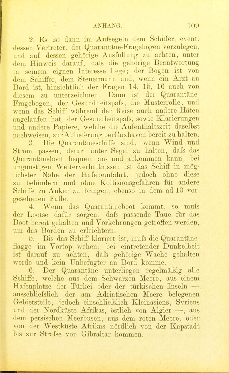 2. Es ist dauu im Aufsegeln dem Schilfer, eveut. dessen A^ertretev, der Quarautäue-Fragebogen vorzulegen, und auf dessen gehörige Ausfüllung zu achten, unter dem Hinweis darauf, dafs die gehörige Beantwortung in seinem eignen Interesse liege; der Bogen ist von dem Schiffer, dem Steuermann und, wenn ein Arzt an Bord ist, hinsichtlich der Fragen 14, 15, 16 auch von diesem zu unterzeichnen. Dann ist der Quarantäne- Eragehogen, der Gesundheitspafs, die Musterrolle, und wenn das Schiff während der Reise auch andere Häfen angelaufen hat, der Gesundheitspafs, sowie Klarierungen und andere Papiere, welche die Aufenthaltszeit daselbst nachweisen, zur Ablieferung bei Cuxhaven bereit zu halten. i). Die Quarantäneschiffe sind, wenn Wind und Strom passen, derart unter Segel zu halten, dafs das Quarantäneboot bequem an- und abkommen kann; bei ungünstigen Wetterverhältnissen ist das Schiff* in mög- lichster Nähe der Hafeneinfahrt, jedoch ohne diese zu behindern und ohne Kollisionsgefahren für andere Schiffe zu Anker zu bringen, ebenso in dem ad 10 vor- gesehenen Ealle. 4. Wenn das Quarantäueboot kommt, so mufs der Lootse dafür sorgen, dafs passende Taue für das Boot bereit gehalten und Vorkehrungen getroffen werden, um das Borden zu erleichtern. 5. Bis das Schiff klariert ist, mufs die Quarantäne- flagge im Vortop wehen; bei einti'etender Dunkelheit ist darauf zu achten, dafs gehörige Wache gehalten werde und kein Unbefugter an Bord komme. 6. Der Quarantäne unterliegen regelmäfsig alle Schiffe, welche aus dem Schwarzen Meere, aus einem Hafenplatze der Türkei oder der türkischen Inseln •— ausschliefslich der am Adriatischen Meere belegenen Gebietsteile, jedoch einschliefslich Kleinasiens, Syriens und der Nordküste Afrikas, östlich von Algier —, aus dem persischen Meerbusen, aus dem roten Meere, oder von der Westküste Afjikas nördlich von der Kapstadt bis zur Strafse von Gibraltar kommen.